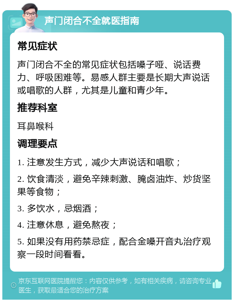 声门闭合不全就医指南 常见症状 声门闭合不全的常见症状包括嗓子哑、说话费力、呼吸困难等。易感人群主要是长期大声说话或唱歌的人群，尤其是儿童和青少年。 推荐科室 耳鼻喉科 调理要点 1. 注意发生方式，减少大声说话和唱歌； 2. 饮食清淡，避免辛辣刺激、腌卤油炸、炒货坚果等食物； 3. 多饮水，忌烟酒； 4. 注意休息，避免熬夜； 5. 如果没有用药禁忌症，配合金嗓开音丸治疗观察一段时间看看。