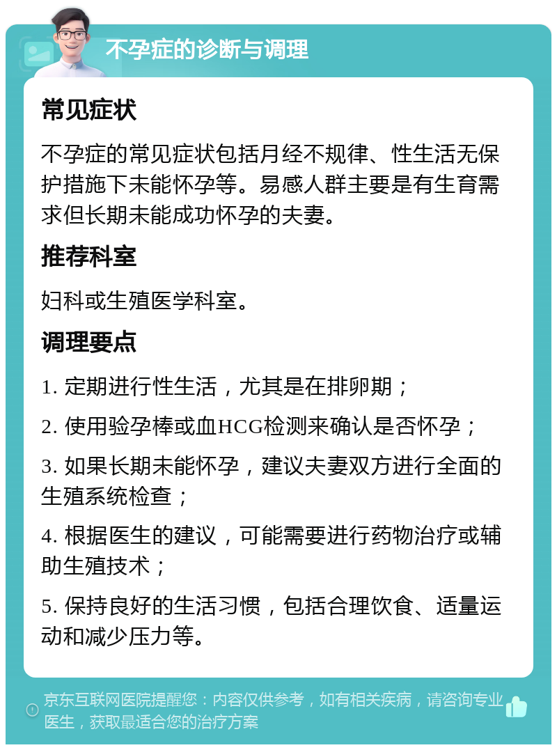 不孕症的诊断与调理 常见症状 不孕症的常见症状包括月经不规律、性生活无保护措施下未能怀孕等。易感人群主要是有生育需求但长期未能成功怀孕的夫妻。 推荐科室 妇科或生殖医学科室。 调理要点 1. 定期进行性生活，尤其是在排卵期； 2. 使用验孕棒或血HCG检测来确认是否怀孕； 3. 如果长期未能怀孕，建议夫妻双方进行全面的生殖系统检查； 4. 根据医生的建议，可能需要进行药物治疗或辅助生殖技术； 5. 保持良好的生活习惯，包括合理饮食、适量运动和减少压力等。