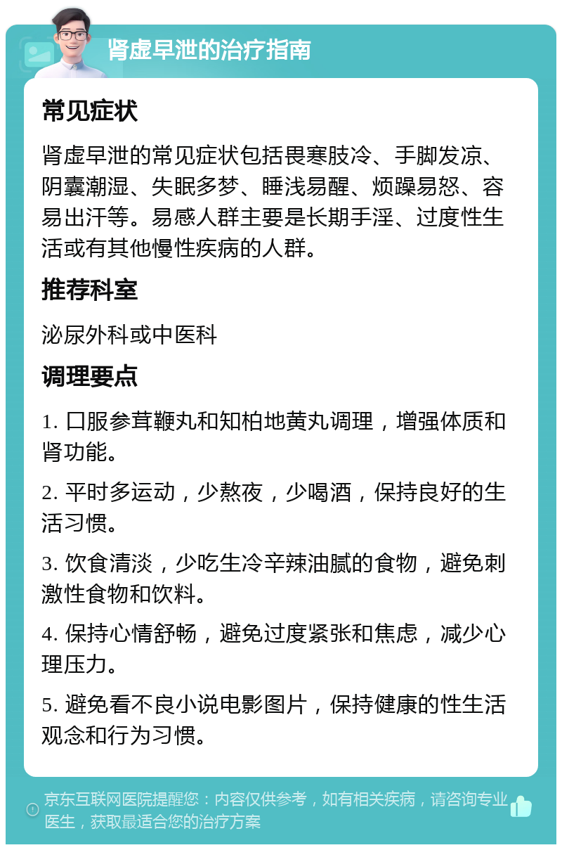 肾虚早泄的治疗指南 常见症状 肾虚早泄的常见症状包括畏寒肢冷、手脚发凉、阴囊潮湿、失眠多梦、睡浅易醒、烦躁易怒、容易出汗等。易感人群主要是长期手淫、过度性生活或有其他慢性疾病的人群。 推荐科室 泌尿外科或中医科 调理要点 1. 口服参茸鞭丸和知柏地黄丸调理，增强体质和肾功能。 2. 平时多运动，少熬夜，少喝酒，保持良好的生活习惯。 3. 饮食清淡，少吃生冷辛辣油腻的食物，避免刺激性食物和饮料。 4. 保持心情舒畅，避免过度紧张和焦虑，减少心理压力。 5. 避免看不良小说电影图片，保持健康的性生活观念和行为习惯。