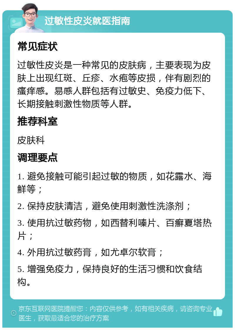 过敏性皮炎就医指南 常见症状 过敏性皮炎是一种常见的皮肤病，主要表现为皮肤上出现红斑、丘疹、水疱等皮损，伴有剧烈的瘙痒感。易感人群包括有过敏史、免疫力低下、长期接触刺激性物质等人群。 推荐科室 皮肤科 调理要点 1. 避免接触可能引起过敏的物质，如花露水、海鲜等； 2. 保持皮肤清洁，避免使用刺激性洗涤剂； 3. 使用抗过敏药物，如西替利嗪片、百癣夏塔热片； 4. 外用抗过敏药膏，如尤卓尔软膏； 5. 增强免疫力，保持良好的生活习惯和饮食结构。