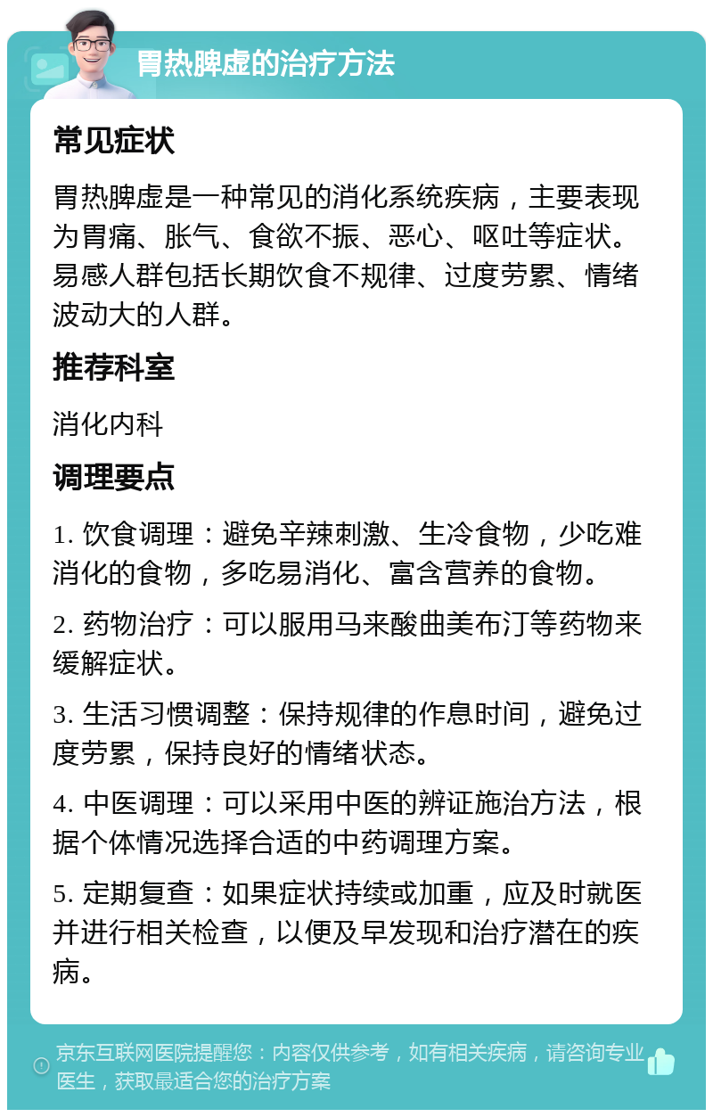 胃热脾虚的治疗方法 常见症状 胃热脾虚是一种常见的消化系统疾病，主要表现为胃痛、胀气、食欲不振、恶心、呕吐等症状。易感人群包括长期饮食不规律、过度劳累、情绪波动大的人群。 推荐科室 消化内科 调理要点 1. 饮食调理：避免辛辣刺激、生冷食物，少吃难消化的食物，多吃易消化、富含营养的食物。 2. 药物治疗：可以服用马来酸曲美布汀等药物来缓解症状。 3. 生活习惯调整：保持规律的作息时间，避免过度劳累，保持良好的情绪状态。 4. 中医调理：可以采用中医的辨证施治方法，根据个体情况选择合适的中药调理方案。 5. 定期复查：如果症状持续或加重，应及时就医并进行相关检查，以便及早发现和治疗潜在的疾病。