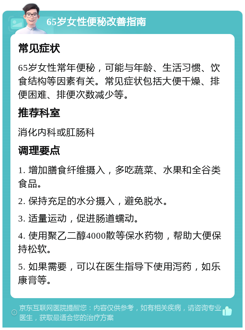 65岁女性便秘改善指南 常见症状 65岁女性常年便秘，可能与年龄、生活习惯、饮食结构等因素有关。常见症状包括大便干燥、排便困难、排便次数减少等。 推荐科室 消化内科或肛肠科 调理要点 1. 增加膳食纤维摄入，多吃蔬菜、水果和全谷类食品。 2. 保持充足的水分摄入，避免脱水。 3. 适量运动，促进肠道蠕动。 4. 使用聚乙二醇4000散等保水药物，帮助大便保持松软。 5. 如果需要，可以在医生指导下使用泻药，如乐康膏等。