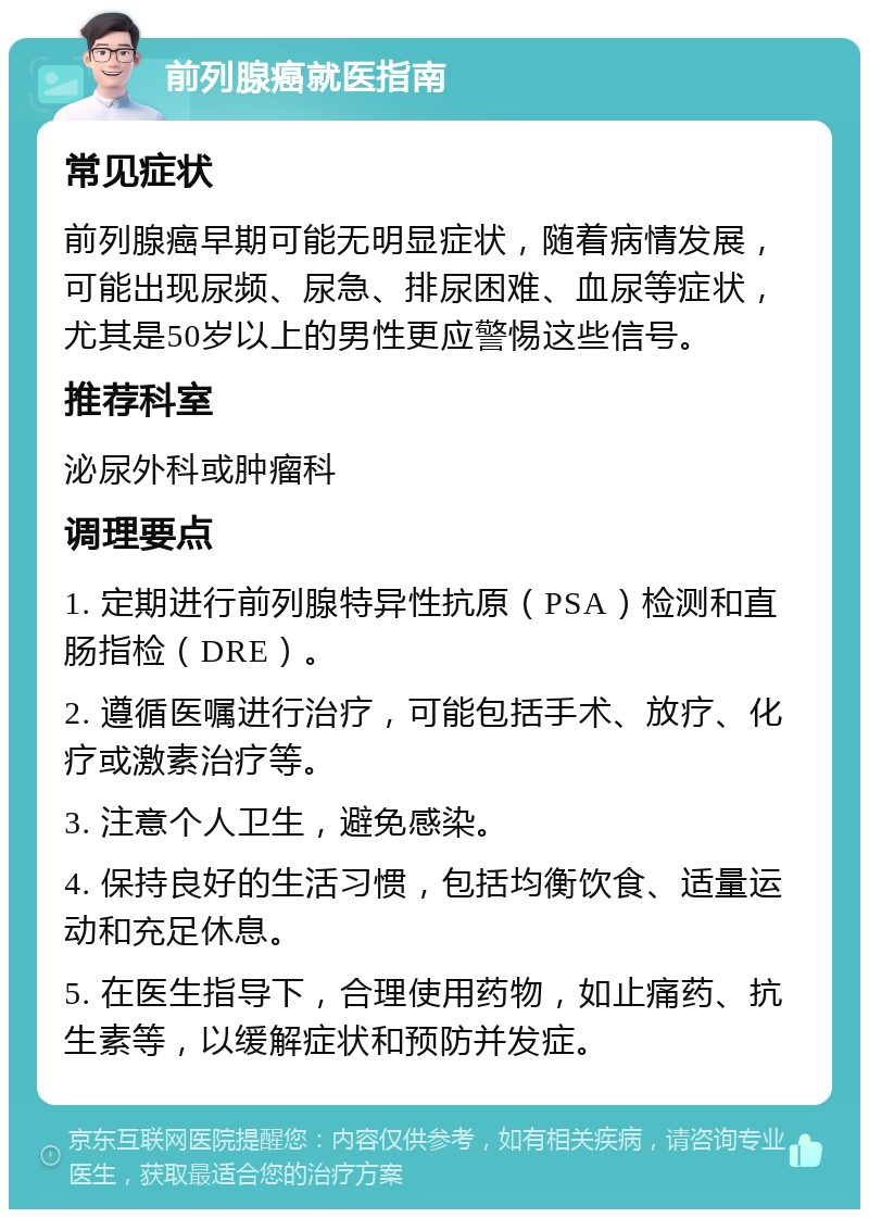 前列腺癌就医指南 常见症状 前列腺癌早期可能无明显症状，随着病情发展，可能出现尿频、尿急、排尿困难、血尿等症状，尤其是50岁以上的男性更应警惕这些信号。 推荐科室 泌尿外科或肿瘤科 调理要点 1. 定期进行前列腺特异性抗原（PSA）检测和直肠指检（DRE）。 2. 遵循医嘱进行治疗，可能包括手术、放疗、化疗或激素治疗等。 3. 注意个人卫生，避免感染。 4. 保持良好的生活习惯，包括均衡饮食、适量运动和充足休息。 5. 在医生指导下，合理使用药物，如止痛药、抗生素等，以缓解症状和预防并发症。