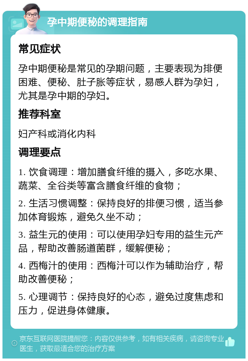 孕中期便秘的调理指南 常见症状 孕中期便秘是常见的孕期问题，主要表现为排便困难、便秘、肚子胀等症状，易感人群为孕妇，尤其是孕中期的孕妇。 推荐科室 妇产科或消化内科 调理要点 1. 饮食调理：增加膳食纤维的摄入，多吃水果、蔬菜、全谷类等富含膳食纤维的食物； 2. 生活习惯调整：保持良好的排便习惯，适当参加体育锻炼，避免久坐不动； 3. 益生元的使用：可以使用孕妇专用的益生元产品，帮助改善肠道菌群，缓解便秘； 4. 西梅汁的使用：西梅汁可以作为辅助治疗，帮助改善便秘； 5. 心理调节：保持良好的心态，避免过度焦虑和压力，促进身体健康。