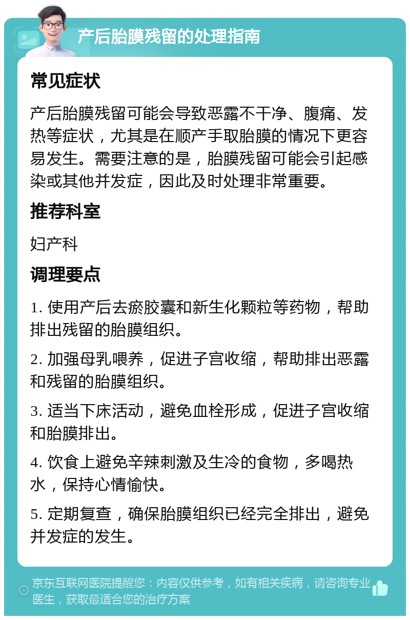 产后胎膜残留的处理指南 常见症状 产后胎膜残留可能会导致恶露不干净、腹痛、发热等症状，尤其是在顺产手取胎膜的情况下更容易发生。需要注意的是，胎膜残留可能会引起感染或其他并发症，因此及时处理非常重要。 推荐科室 妇产科 调理要点 1. 使用产后去瘀胶囊和新生化颗粒等药物，帮助排出残留的胎膜组织。 2. 加强母乳喂养，促进子宫收缩，帮助排出恶露和残留的胎膜组织。 3. 适当下床活动，避免血栓形成，促进子宫收缩和胎膜排出。 4. 饮食上避免辛辣刺激及生冷的食物，多喝热水，保持心情愉快。 5. 定期复查，确保胎膜组织已经完全排出，避免并发症的发生。