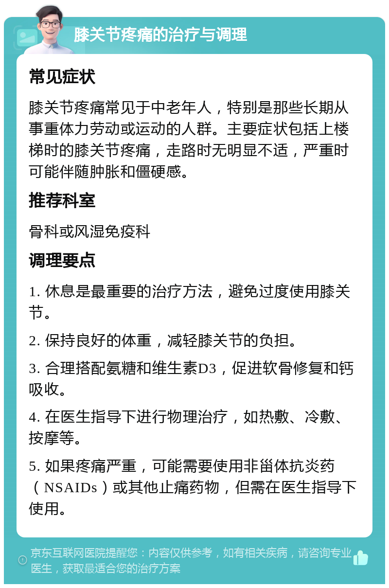 膝关节疼痛的治疗与调理 常见症状 膝关节疼痛常见于中老年人，特别是那些长期从事重体力劳动或运动的人群。主要症状包括上楼梯时的膝关节疼痛，走路时无明显不适，严重时可能伴随肿胀和僵硬感。 推荐科室 骨科或风湿免疫科 调理要点 1. 休息是最重要的治疗方法，避免过度使用膝关节。 2. 保持良好的体重，减轻膝关节的负担。 3. 合理搭配氨糖和维生素D3，促进软骨修复和钙吸收。 4. 在医生指导下进行物理治疗，如热敷、冷敷、按摩等。 5. 如果疼痛严重，可能需要使用非甾体抗炎药（NSAIDs）或其他止痛药物，但需在医生指导下使用。