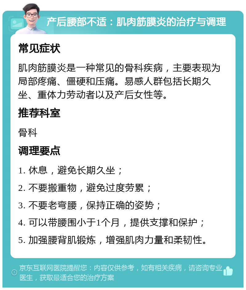 产后腰部不适：肌肉筋膜炎的治疗与调理 常见症状 肌肉筋膜炎是一种常见的骨科疾病，主要表现为局部疼痛、僵硬和压痛。易感人群包括长期久坐、重体力劳动者以及产后女性等。 推荐科室 骨科 调理要点 1. 休息，避免长期久坐； 2. 不要搬重物，避免过度劳累； 3. 不要老弯腰，保持正确的姿势； 4. 可以带腰围小于1个月，提供支撑和保护； 5. 加强腰背肌锻炼，增强肌肉力量和柔韧性。