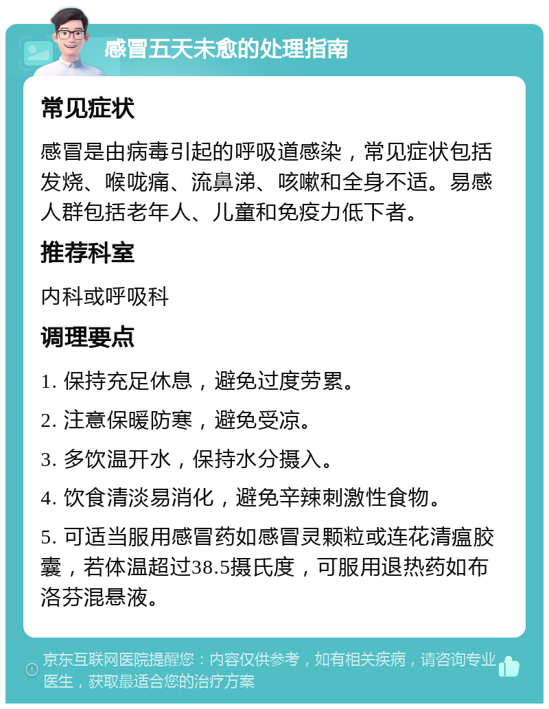 感冒五天未愈的处理指南 常见症状 感冒是由病毒引起的呼吸道感染，常见症状包括发烧、喉咙痛、流鼻涕、咳嗽和全身不适。易感人群包括老年人、儿童和免疫力低下者。 推荐科室 内科或呼吸科 调理要点 1. 保持充足休息，避免过度劳累。 2. 注意保暖防寒，避免受凉。 3. 多饮温开水，保持水分摄入。 4. 饮食清淡易消化，避免辛辣刺激性食物。 5. 可适当服用感冒药如感冒灵颗粒或连花清瘟胶囊，若体温超过38.5摄氏度，可服用退热药如布洛芬混悬液。