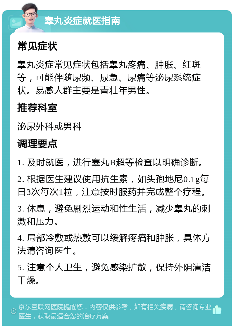 睾丸炎症就医指南 常见症状 睾丸炎症常见症状包括睾丸疼痛、肿胀、红斑等，可能伴随尿频、尿急、尿痛等泌尿系统症状。易感人群主要是青壮年男性。 推荐科室 泌尿外科或男科 调理要点 1. 及时就医，进行睾丸B超等检查以明确诊断。 2. 根据医生建议使用抗生素，如头孢地尼0.1g每日3次每次1粒，注意按时服药并完成整个疗程。 3. 休息，避免剧烈运动和性生活，减少睾丸的刺激和压力。 4. 局部冷敷或热敷可以缓解疼痛和肿胀，具体方法请咨询医生。 5. 注意个人卫生，避免感染扩散，保持外阴清洁干燥。