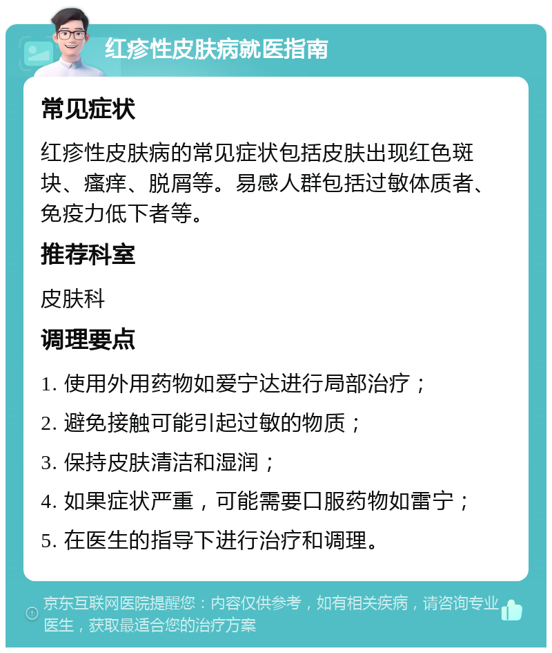 红疹性皮肤病就医指南 常见症状 红疹性皮肤病的常见症状包括皮肤出现红色斑块、瘙痒、脱屑等。易感人群包括过敏体质者、免疫力低下者等。 推荐科室 皮肤科 调理要点 1. 使用外用药物如爱宁达进行局部治疗； 2. 避免接触可能引起过敏的物质； 3. 保持皮肤清洁和湿润； 4. 如果症状严重，可能需要口服药物如雷宁； 5. 在医生的指导下进行治疗和调理。