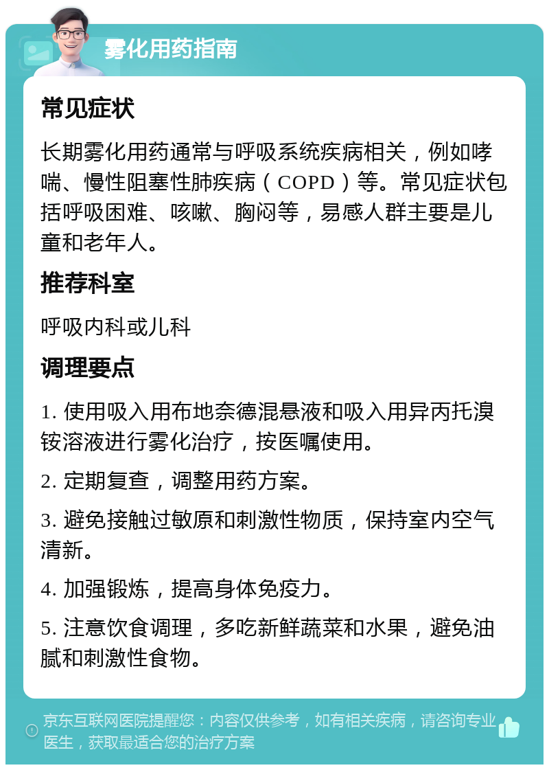 雾化用药指南 常见症状 长期雾化用药通常与呼吸系统疾病相关，例如哮喘、慢性阻塞性肺疾病（COPD）等。常见症状包括呼吸困难、咳嗽、胸闷等，易感人群主要是儿童和老年人。 推荐科室 呼吸内科或儿科 调理要点 1. 使用吸入用布地奈德混悬液和吸入用异丙托溴铵溶液进行雾化治疗，按医嘱使用。 2. 定期复查，调整用药方案。 3. 避免接触过敏原和刺激性物质，保持室内空气清新。 4. 加强锻炼，提高身体免疫力。 5. 注意饮食调理，多吃新鲜蔬菜和水果，避免油腻和刺激性食物。