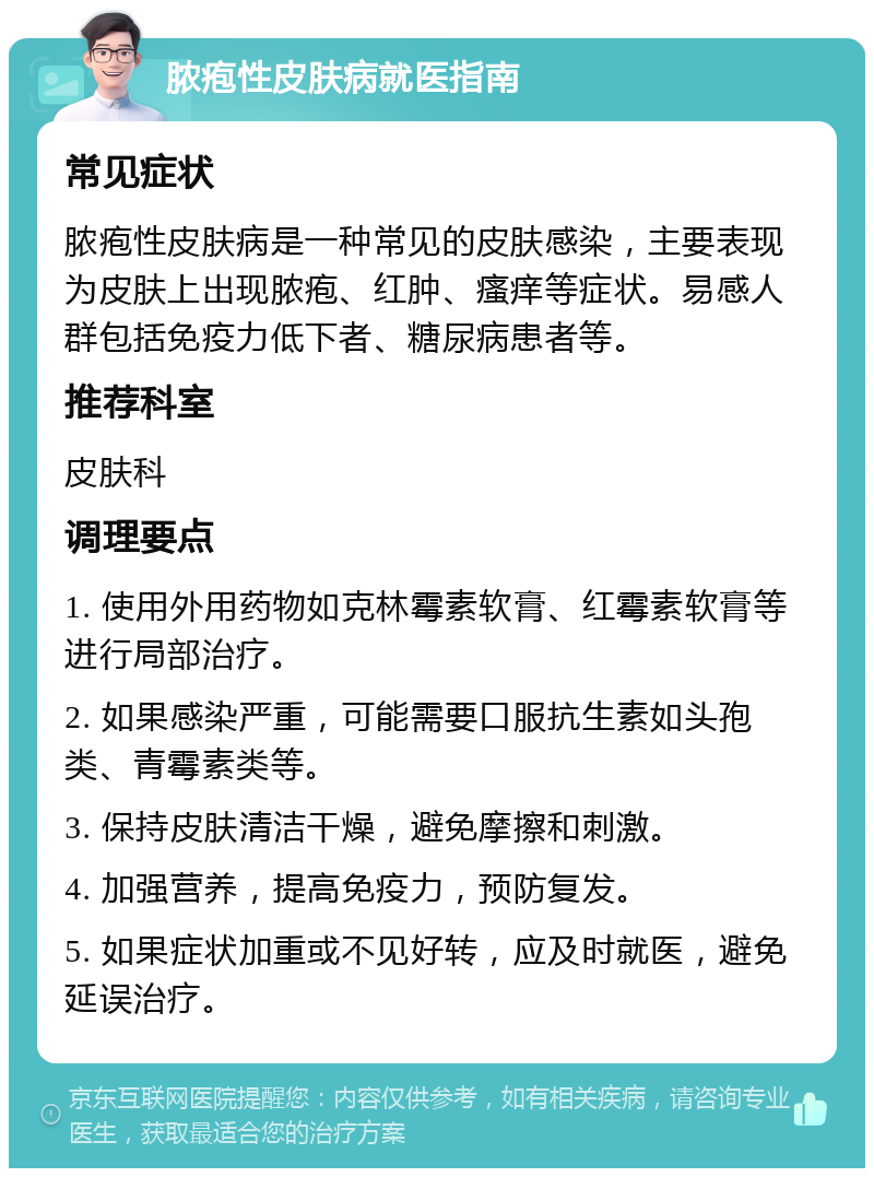 脓疱性皮肤病就医指南 常见症状 脓疱性皮肤病是一种常见的皮肤感染，主要表现为皮肤上出现脓疱、红肿、瘙痒等症状。易感人群包括免疫力低下者、糖尿病患者等。 推荐科室 皮肤科 调理要点 1. 使用外用药物如克林霉素软膏、红霉素软膏等进行局部治疗。 2. 如果感染严重，可能需要口服抗生素如头孢类、青霉素类等。 3. 保持皮肤清洁干燥，避免摩擦和刺激。 4. 加强营养，提高免疫力，预防复发。 5. 如果症状加重或不见好转，应及时就医，避免延误治疗。