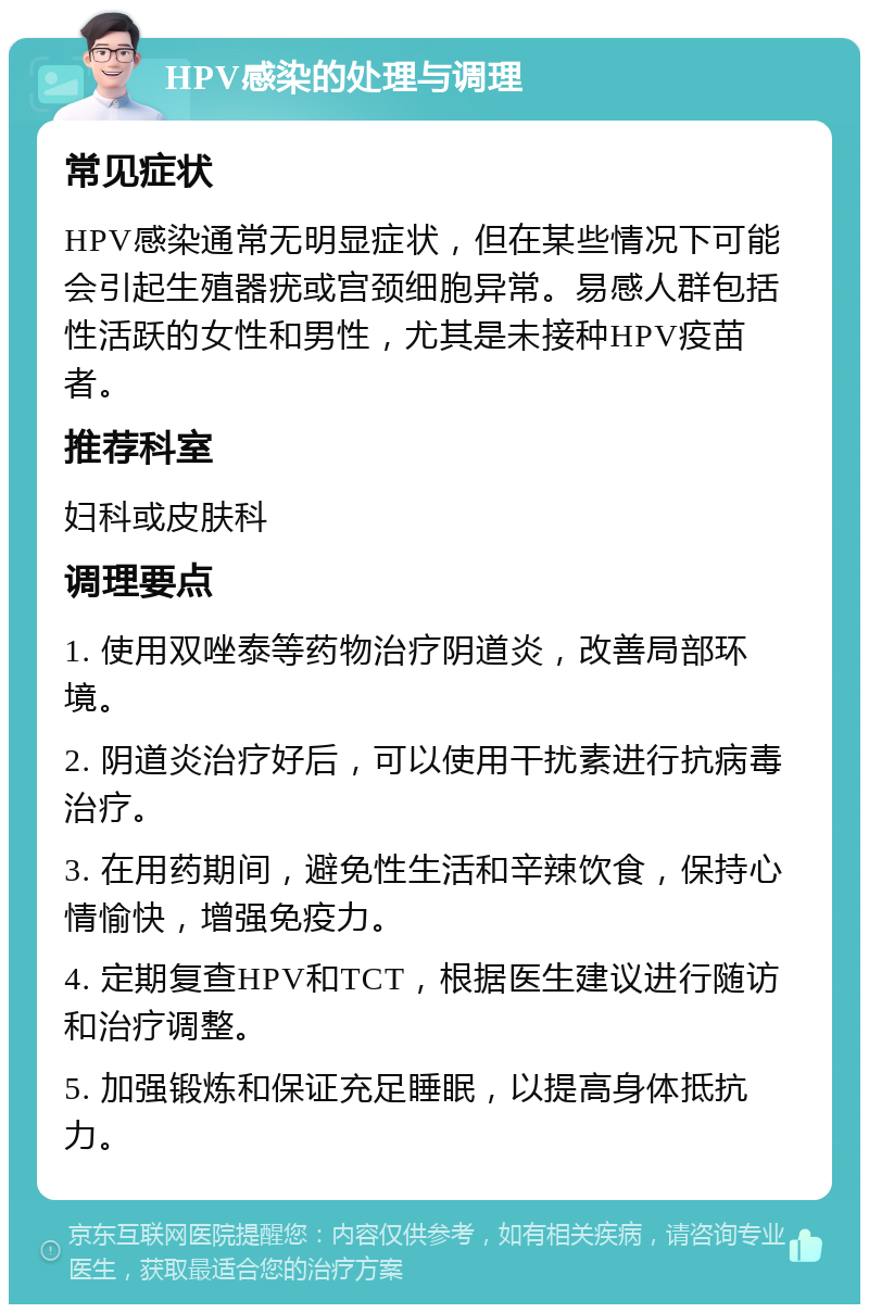 HPV感染的处理与调理 常见症状 HPV感染通常无明显症状，但在某些情况下可能会引起生殖器疣或宫颈细胞异常。易感人群包括性活跃的女性和男性，尤其是未接种HPV疫苗者。 推荐科室 妇科或皮肤科 调理要点 1. 使用双唑泰等药物治疗阴道炎，改善局部环境。 2. 阴道炎治疗好后，可以使用干扰素进行抗病毒治疗。 3. 在用药期间，避免性生活和辛辣饮食，保持心情愉快，增强免疫力。 4. 定期复查HPV和TCT，根据医生建议进行随访和治疗调整。 5. 加强锻炼和保证充足睡眠，以提高身体抵抗力。