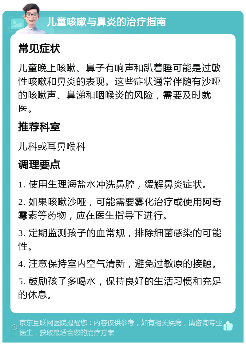 儿童咳嗽与鼻炎的治疗指南 常见症状 儿童晚上咳嗽、鼻子有响声和趴着睡可能是过敏性咳嗽和鼻炎的表现。这些症状通常伴随有沙哑的咳嗽声、鼻涕和咽喉炎的风险，需要及时就医。 推荐科室 儿科或耳鼻喉科 调理要点 1. 使用生理海盐水冲洗鼻腔，缓解鼻炎症状。 2. 如果咳嗽沙哑，可能需要雾化治疗或使用阿奇霉素等药物，应在医生指导下进行。 3. 定期监测孩子的血常规，排除细菌感染的可能性。 4. 注意保持室内空气清新，避免过敏原的接触。 5. 鼓励孩子多喝水，保持良好的生活习惯和充足的休息。