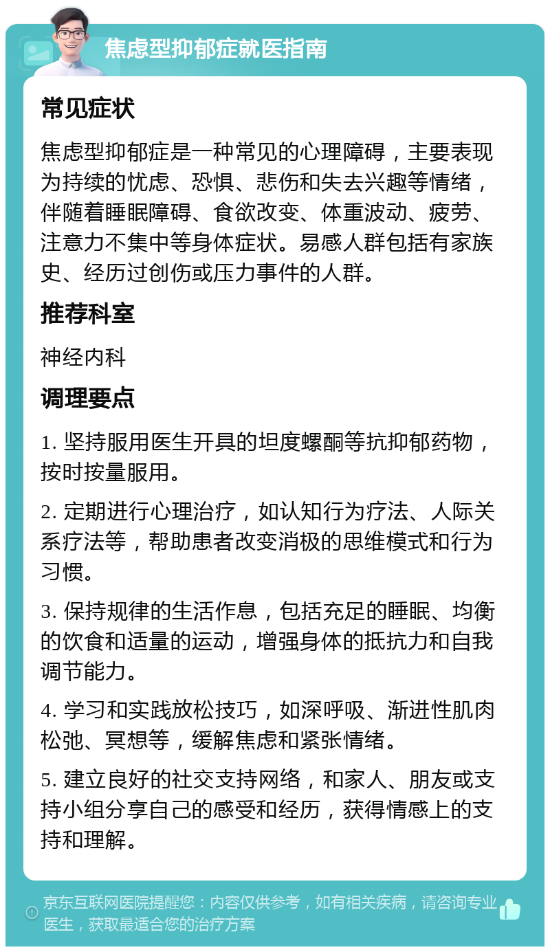 焦虑型抑郁症就医指南 常见症状 焦虑型抑郁症是一种常见的心理障碍，主要表现为持续的忧虑、恐惧、悲伤和失去兴趣等情绪，伴随着睡眠障碍、食欲改变、体重波动、疲劳、注意力不集中等身体症状。易感人群包括有家族史、经历过创伤或压力事件的人群。 推荐科室 神经内科 调理要点 1. 坚持服用医生开具的坦度螺酮等抗抑郁药物，按时按量服用。 2. 定期进行心理治疗，如认知行为疗法、人际关系疗法等，帮助患者改变消极的思维模式和行为习惯。 3. 保持规律的生活作息，包括充足的睡眠、均衡的饮食和适量的运动，增强身体的抵抗力和自我调节能力。 4. 学习和实践放松技巧，如深呼吸、渐进性肌肉松弛、冥想等，缓解焦虑和紧张情绪。 5. 建立良好的社交支持网络，和家人、朋友或支持小组分享自己的感受和经历，获得情感上的支持和理解。