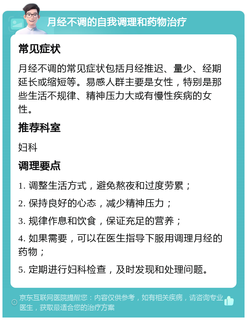 月经不调的自我调理和药物治疗 常见症状 月经不调的常见症状包括月经推迟、量少、经期延长或缩短等。易感人群主要是女性，特别是那些生活不规律、精神压力大或有慢性疾病的女性。 推荐科室 妇科 调理要点 1. 调整生活方式，避免熬夜和过度劳累； 2. 保持良好的心态，减少精神压力； 3. 规律作息和饮食，保证充足的营养； 4. 如果需要，可以在医生指导下服用调理月经的药物； 5. 定期进行妇科检查，及时发现和处理问题。