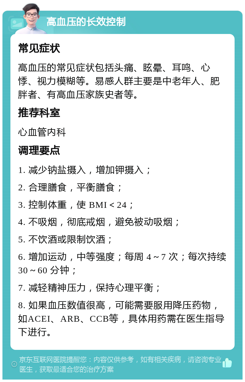 高血压的长效控制 常见症状 高血压的常见症状包括头痛、眩晕、耳鸣、心悸、视力模糊等。易感人群主要是中老年人、肥胖者、有高血压家族史者等。 推荐科室 心血管内科 调理要点 1. 减少钠盐摄入，增加钾摄入； 2. 合理膳食，平衡膳食； 3. 控制体重，使 BMI＜24； 4. 不吸烟，彻底戒烟，避免被动吸烟； 5. 不饮酒或限制饮酒； 6. 增加运动，中等强度；每周 4～7 次；每次持续 30～60 分钟； 7. 减轻精神压力，保持心理平衡； 8. 如果血压数值很高，可能需要服用降压药物，如ACEI、ARB、CCB等，具体用药需在医生指导下进行。