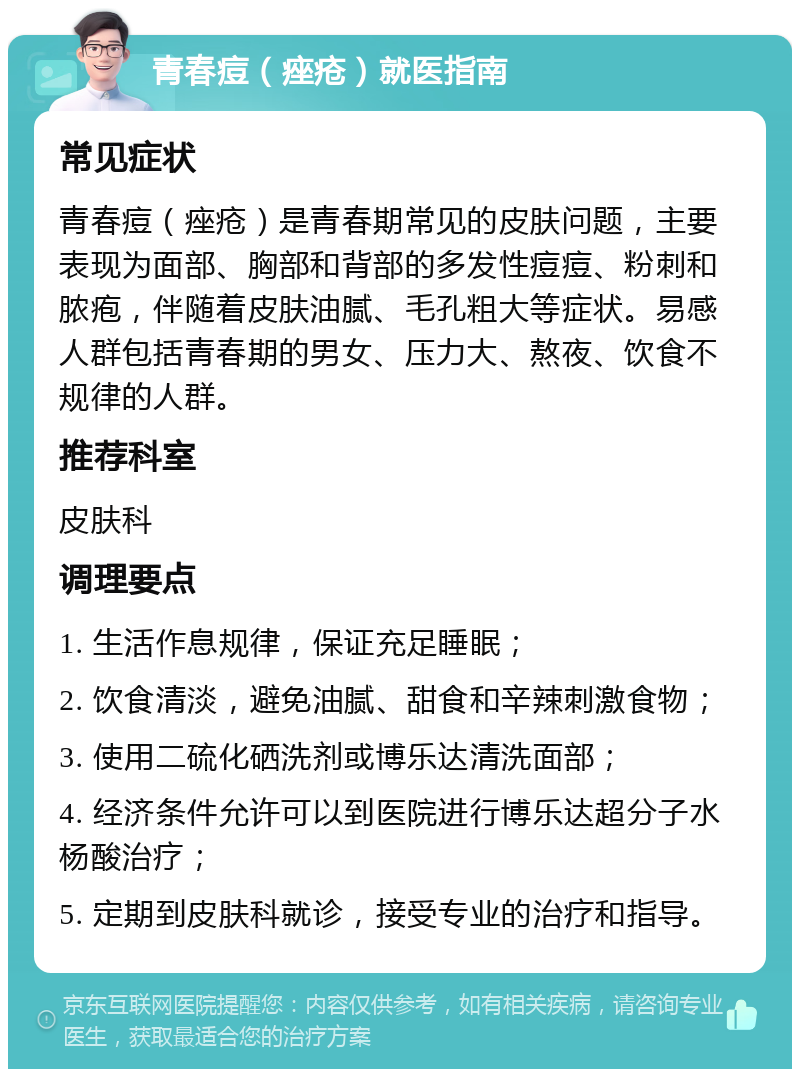 青春痘（痤疮）就医指南 常见症状 青春痘（痤疮）是青春期常见的皮肤问题，主要表现为面部、胸部和背部的多发性痘痘、粉刺和脓疱，伴随着皮肤油腻、毛孔粗大等症状。易感人群包括青春期的男女、压力大、熬夜、饮食不规律的人群。 推荐科室 皮肤科 调理要点 1. 生活作息规律，保证充足睡眠； 2. 饮食清淡，避免油腻、甜食和辛辣刺激食物； 3. 使用二硫化硒洗剂或博乐达清洗面部； 4. 经济条件允许可以到医院进行博乐达超分子水杨酸治疗； 5. 定期到皮肤科就诊，接受专业的治疗和指导。