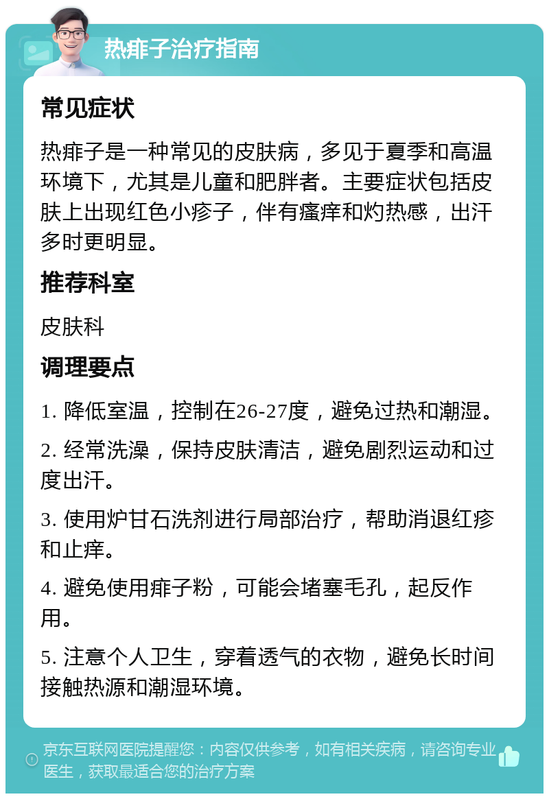 热痱子治疗指南 常见症状 热痱子是一种常见的皮肤病，多见于夏季和高温环境下，尤其是儿童和肥胖者。主要症状包括皮肤上出现红色小疹子，伴有瘙痒和灼热感，出汗多时更明显。 推荐科室 皮肤科 调理要点 1. 降低室温，控制在26-27度，避免过热和潮湿。 2. 经常洗澡，保持皮肤清洁，避免剧烈运动和过度出汗。 3. 使用炉甘石洗剂进行局部治疗，帮助消退红疹和止痒。 4. 避免使用痱子粉，可能会堵塞毛孔，起反作用。 5. 注意个人卫生，穿着透气的衣物，避免长时间接触热源和潮湿环境。