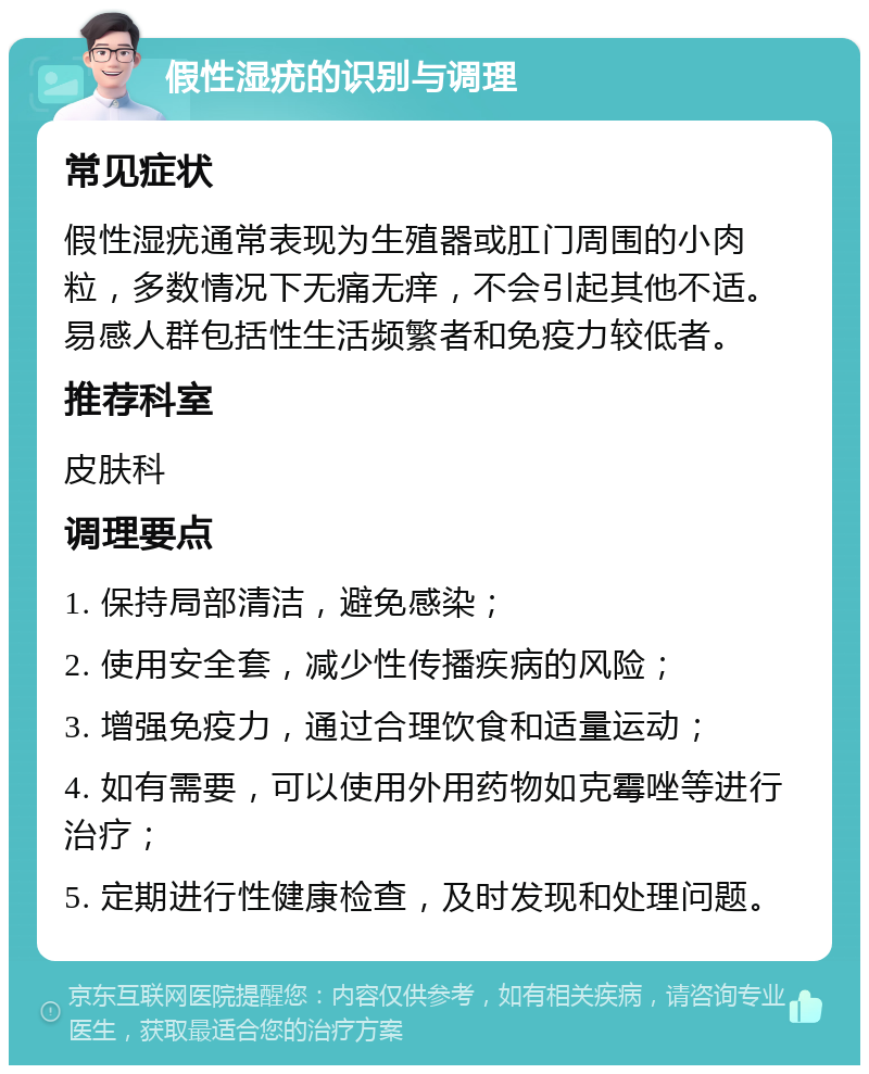 假性湿疣的识别与调理 常见症状 假性湿疣通常表现为生殖器或肛门周围的小肉粒，多数情况下无痛无痒，不会引起其他不适。易感人群包括性生活频繁者和免疫力较低者。 推荐科室 皮肤科 调理要点 1. 保持局部清洁，避免感染； 2. 使用安全套，减少性传播疾病的风险； 3. 增强免疫力，通过合理饮食和适量运动； 4. 如有需要，可以使用外用药物如克霉唑等进行治疗； 5. 定期进行性健康检查，及时发现和处理问题。