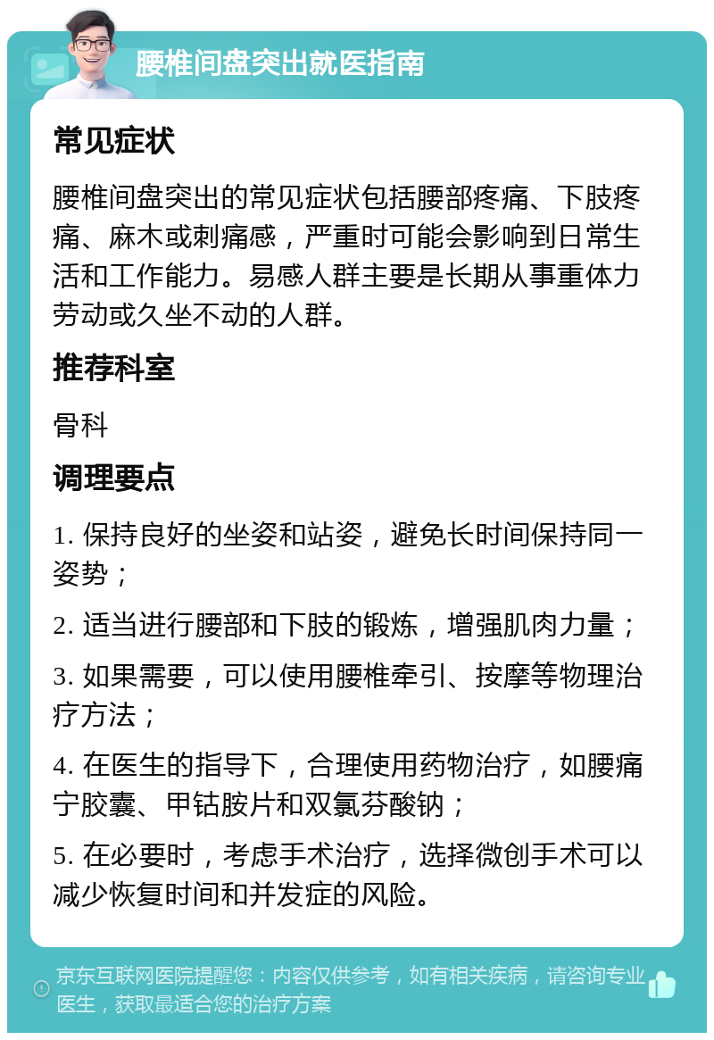 腰椎间盘突出就医指南 常见症状 腰椎间盘突出的常见症状包括腰部疼痛、下肢疼痛、麻木或刺痛感，严重时可能会影响到日常生活和工作能力。易感人群主要是长期从事重体力劳动或久坐不动的人群。 推荐科室 骨科 调理要点 1. 保持良好的坐姿和站姿，避免长时间保持同一姿势； 2. 适当进行腰部和下肢的锻炼，增强肌肉力量； 3. 如果需要，可以使用腰椎牵引、按摩等物理治疗方法； 4. 在医生的指导下，合理使用药物治疗，如腰痛宁胶囊、甲钴胺片和双氯芬酸钠； 5. 在必要时，考虑手术治疗，选择微创手术可以减少恢复时间和并发症的风险。