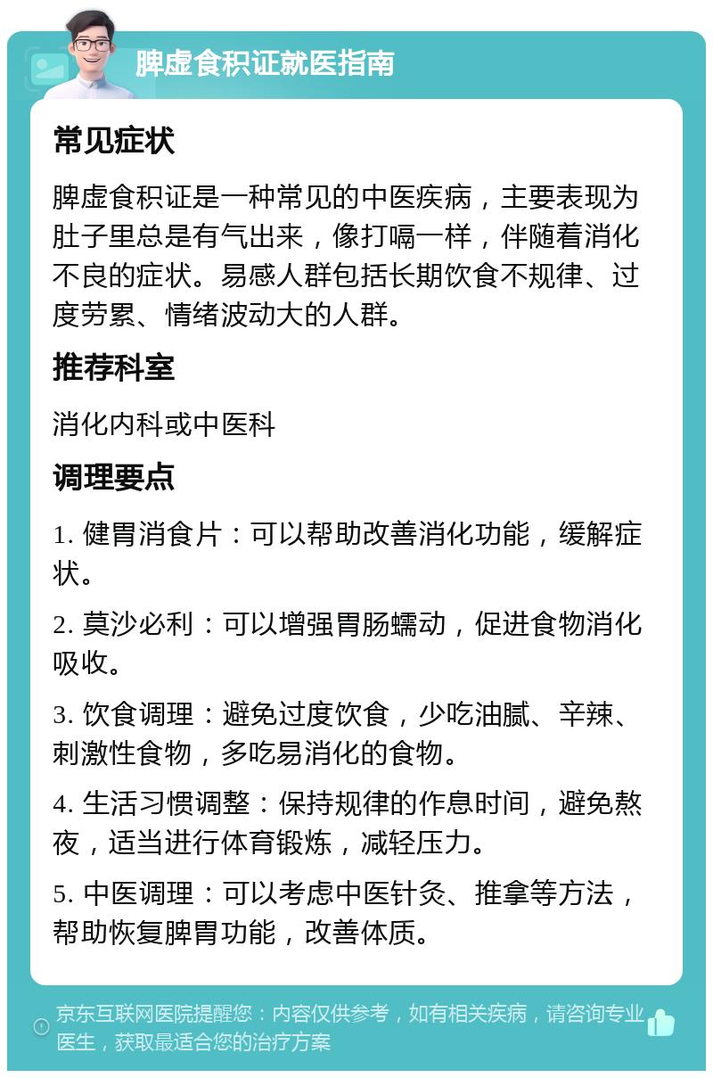 脾虚食积证就医指南 常见症状 脾虚食积证是一种常见的中医疾病，主要表现为肚子里总是有气出来，像打嗝一样，伴随着消化不良的症状。易感人群包括长期饮食不规律、过度劳累、情绪波动大的人群。 推荐科室 消化内科或中医科 调理要点 1. 健胃消食片：可以帮助改善消化功能，缓解症状。 2. 莫沙必利：可以增强胃肠蠕动，促进食物消化吸收。 3. 饮食调理：避免过度饮食，少吃油腻、辛辣、刺激性食物，多吃易消化的食物。 4. 生活习惯调整：保持规律的作息时间，避免熬夜，适当进行体育锻炼，减轻压力。 5. 中医调理：可以考虑中医针灸、推拿等方法，帮助恢复脾胃功能，改善体质。