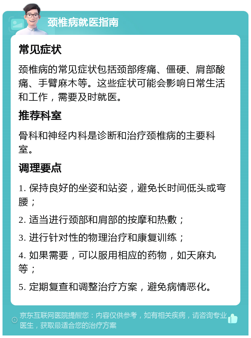 颈椎病就医指南 常见症状 颈椎病的常见症状包括颈部疼痛、僵硬、肩部酸痛、手臂麻木等。这些症状可能会影响日常生活和工作，需要及时就医。 推荐科室 骨科和神经内科是诊断和治疗颈椎病的主要科室。 调理要点 1. 保持良好的坐姿和站姿，避免长时间低头或弯腰； 2. 适当进行颈部和肩部的按摩和热敷； 3. 进行针对性的物理治疗和康复训练； 4. 如果需要，可以服用相应的药物，如天麻丸等； 5. 定期复查和调整治疗方案，避免病情恶化。