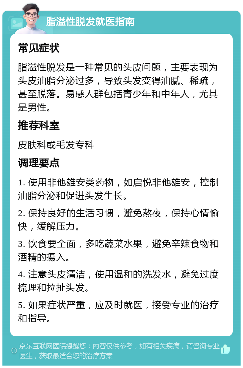 脂溢性脱发就医指南 常见症状 脂溢性脱发是一种常见的头皮问题，主要表现为头皮油脂分泌过多，导致头发变得油腻、稀疏，甚至脱落。易感人群包括青少年和中年人，尤其是男性。 推荐科室 皮肤科或毛发专科 调理要点 1. 使用非他雄安类药物，如启悦非他雄安，控制油脂分泌和促进头发生长。 2. 保持良好的生活习惯，避免熬夜，保持心情愉快，缓解压力。 3. 饮食要全面，多吃蔬菜水果，避免辛辣食物和酒精的摄入。 4. 注意头皮清洁，使用温和的洗发水，避免过度梳理和拉扯头发。 5. 如果症状严重，应及时就医，接受专业的治疗和指导。