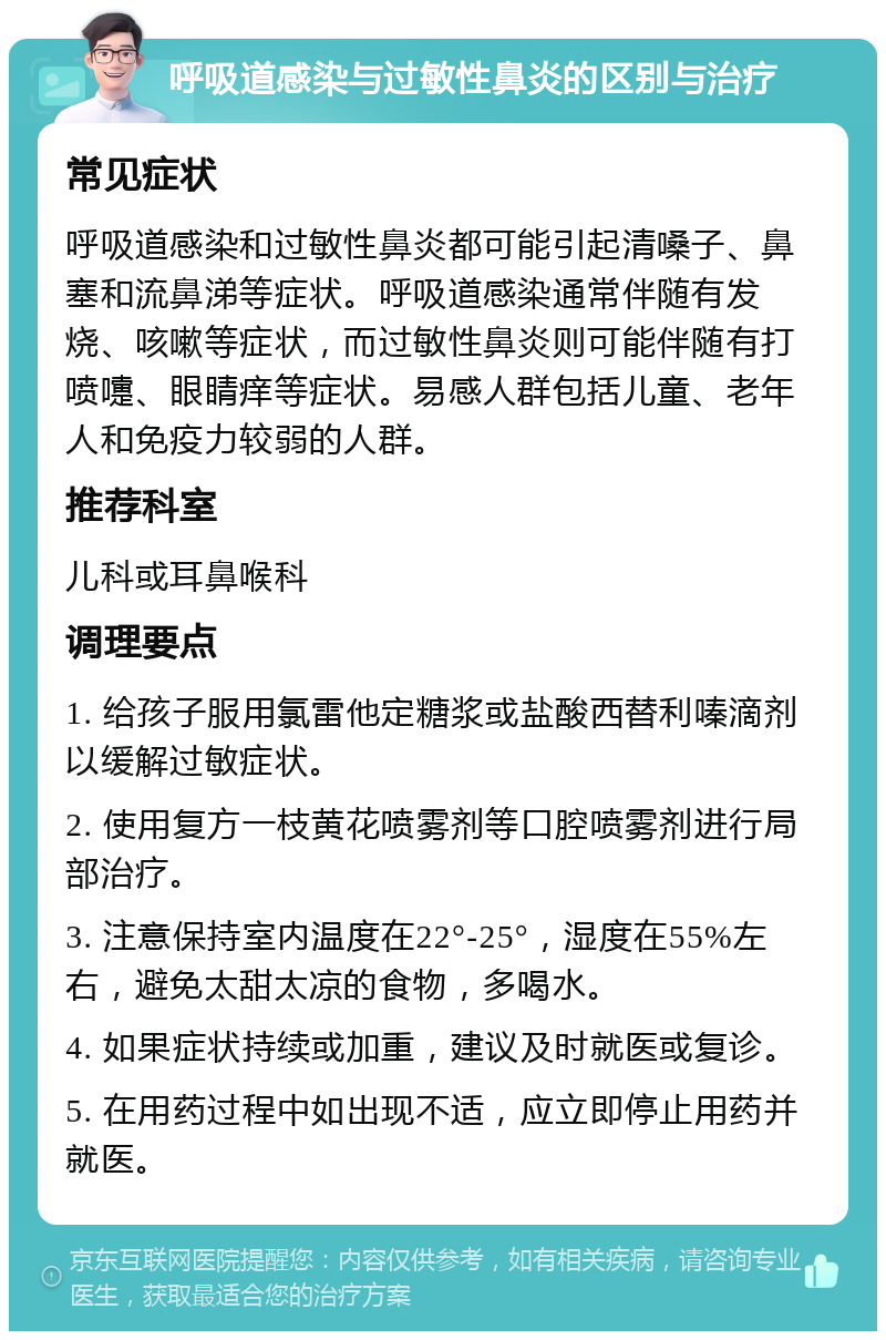 呼吸道感染与过敏性鼻炎的区别与治疗 常见症状 呼吸道感染和过敏性鼻炎都可能引起清嗓子、鼻塞和流鼻涕等症状。呼吸道感染通常伴随有发烧、咳嗽等症状，而过敏性鼻炎则可能伴随有打喷嚏、眼睛痒等症状。易感人群包括儿童、老年人和免疫力较弱的人群。 推荐科室 儿科或耳鼻喉科 调理要点 1. 给孩子服用氯雷他定糖浆或盐酸西替利嗪滴剂以缓解过敏症状。 2. 使用复方一枝黄花喷雾剂等口腔喷雾剂进行局部治疗。 3. 注意保持室内温度在22°-25°，湿度在55%左右，避免太甜太凉的食物，多喝水。 4. 如果症状持续或加重，建议及时就医或复诊。 5. 在用药过程中如出现不适，应立即停止用药并就医。