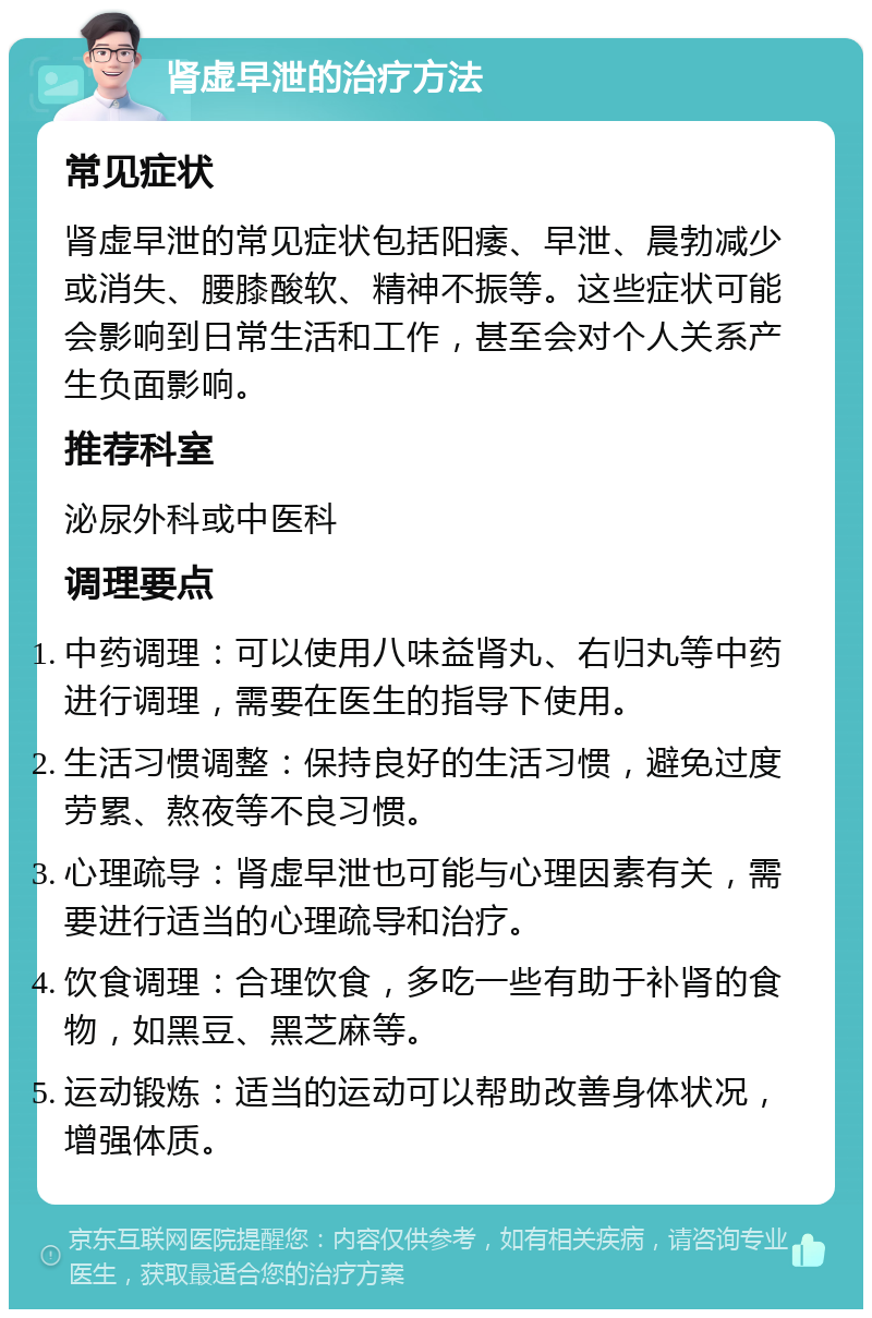 肾虚早泄的治疗方法 常见症状 肾虚早泄的常见症状包括阳痿、早泄、晨勃减少或消失、腰膝酸软、精神不振等。这些症状可能会影响到日常生活和工作，甚至会对个人关系产生负面影响。 推荐科室 泌尿外科或中医科 调理要点 中药调理：可以使用八味益肾丸、右归丸等中药进行调理，需要在医生的指导下使用。 生活习惯调整：保持良好的生活习惯，避免过度劳累、熬夜等不良习惯。 心理疏导：肾虚早泄也可能与心理因素有关，需要进行适当的心理疏导和治疗。 饮食调理：合理饮食，多吃一些有助于补肾的食物，如黑豆、黑芝麻等。 运动锻炼：适当的运动可以帮助改善身体状况，增强体质。