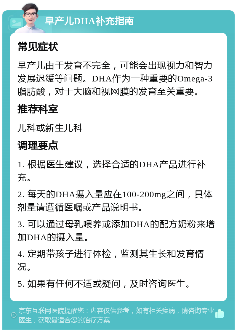 早产儿DHA补充指南 常见症状 早产儿由于发育不完全，可能会出现视力和智力发展迟缓等问题。DHA作为一种重要的Omega-3脂肪酸，对于大脑和视网膜的发育至关重要。 推荐科室 儿科或新生儿科 调理要点 1. 根据医生建议，选择合适的DHA产品进行补充。 2. 每天的DHA摄入量应在100-200mg之间，具体剂量请遵循医嘱或产品说明书。 3. 可以通过母乳喂养或添加DHA的配方奶粉来增加DHA的摄入量。 4. 定期带孩子进行体检，监测其生长和发育情况。 5. 如果有任何不适或疑问，及时咨询医生。