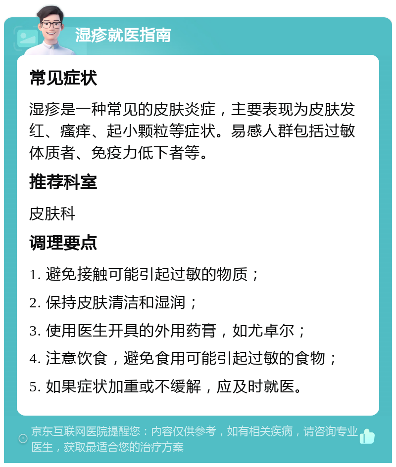 湿疹就医指南 常见症状 湿疹是一种常见的皮肤炎症，主要表现为皮肤发红、瘙痒、起小颗粒等症状。易感人群包括过敏体质者、免疫力低下者等。 推荐科室 皮肤科 调理要点 1. 避免接触可能引起过敏的物质； 2. 保持皮肤清洁和湿润； 3. 使用医生开具的外用药膏，如尤卓尔； 4. 注意饮食，避免食用可能引起过敏的食物； 5. 如果症状加重或不缓解，应及时就医。