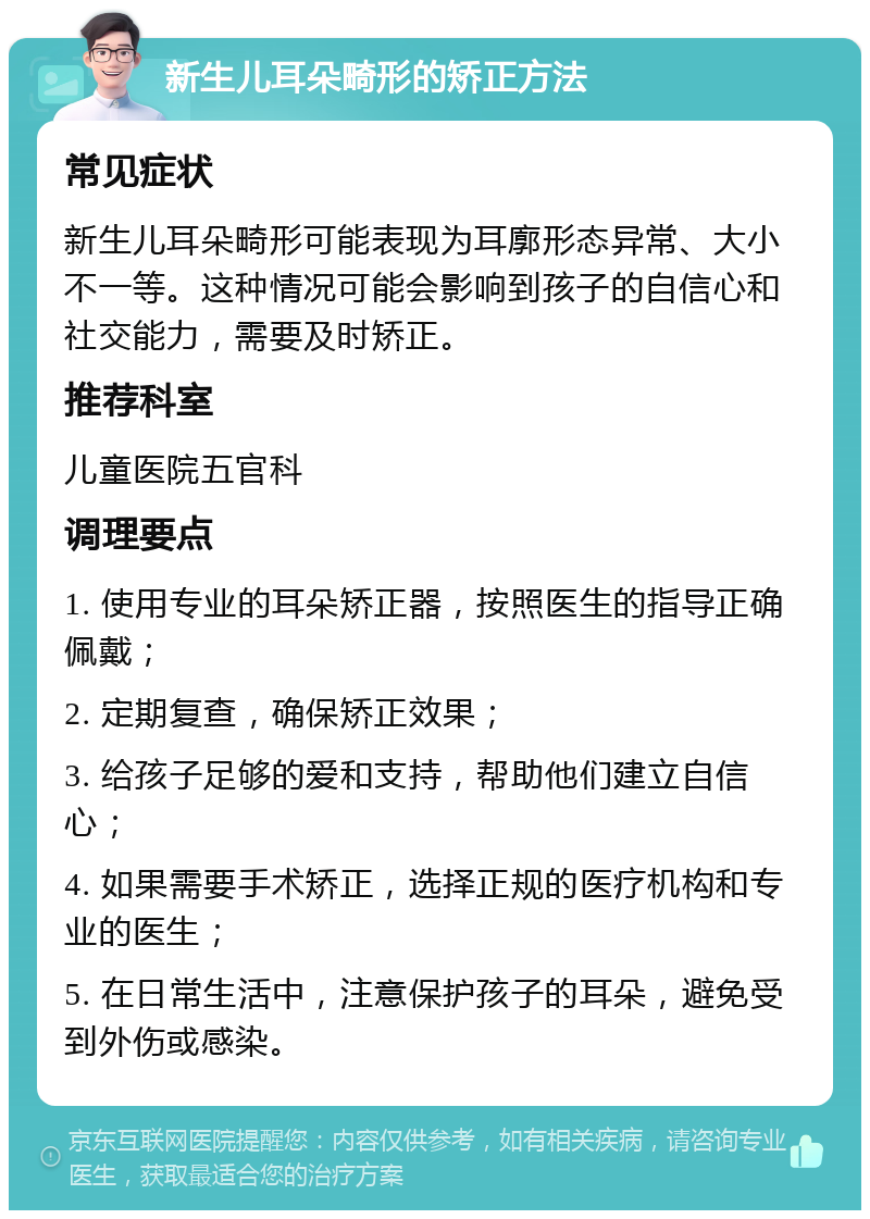 新生儿耳朵畸形的矫正方法 常见症状 新生儿耳朵畸形可能表现为耳廓形态异常、大小不一等。这种情况可能会影响到孩子的自信心和社交能力，需要及时矫正。 推荐科室 儿童医院五官科 调理要点 1. 使用专业的耳朵矫正器，按照医生的指导正确佩戴； 2. 定期复查，确保矫正效果； 3. 给孩子足够的爱和支持，帮助他们建立自信心； 4. 如果需要手术矫正，选择正规的医疗机构和专业的医生； 5. 在日常生活中，注意保护孩子的耳朵，避免受到外伤或感染。