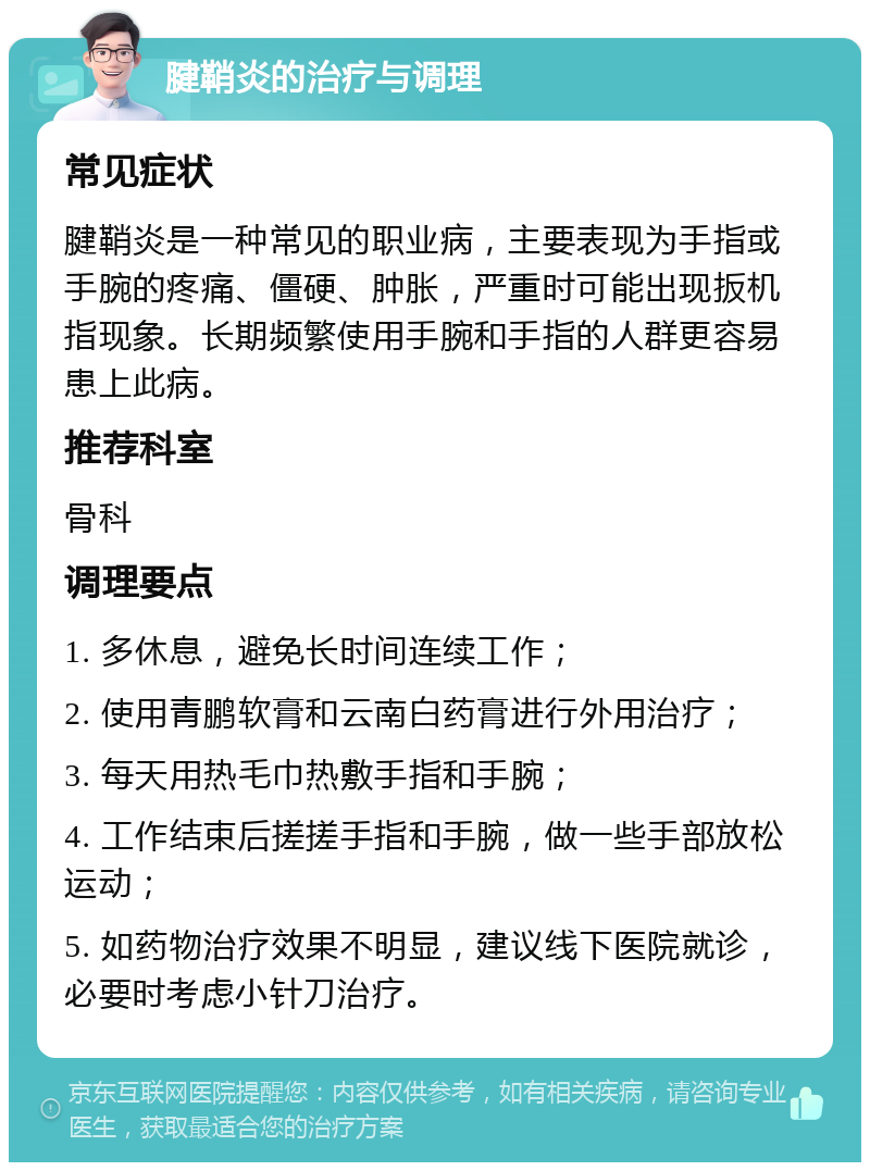 腱鞘炎的治疗与调理 常见症状 腱鞘炎是一种常见的职业病，主要表现为手指或手腕的疼痛、僵硬、肿胀，严重时可能出现扳机指现象。长期频繁使用手腕和手指的人群更容易患上此病。 推荐科室 骨科 调理要点 1. 多休息，避免长时间连续工作； 2. 使用青鹏软膏和云南白药膏进行外用治疗； 3. 每天用热毛巾热敷手指和手腕； 4. 工作结束后搓搓手指和手腕，做一些手部放松运动； 5. 如药物治疗效果不明显，建议线下医院就诊，必要时考虑小针刀治疗。