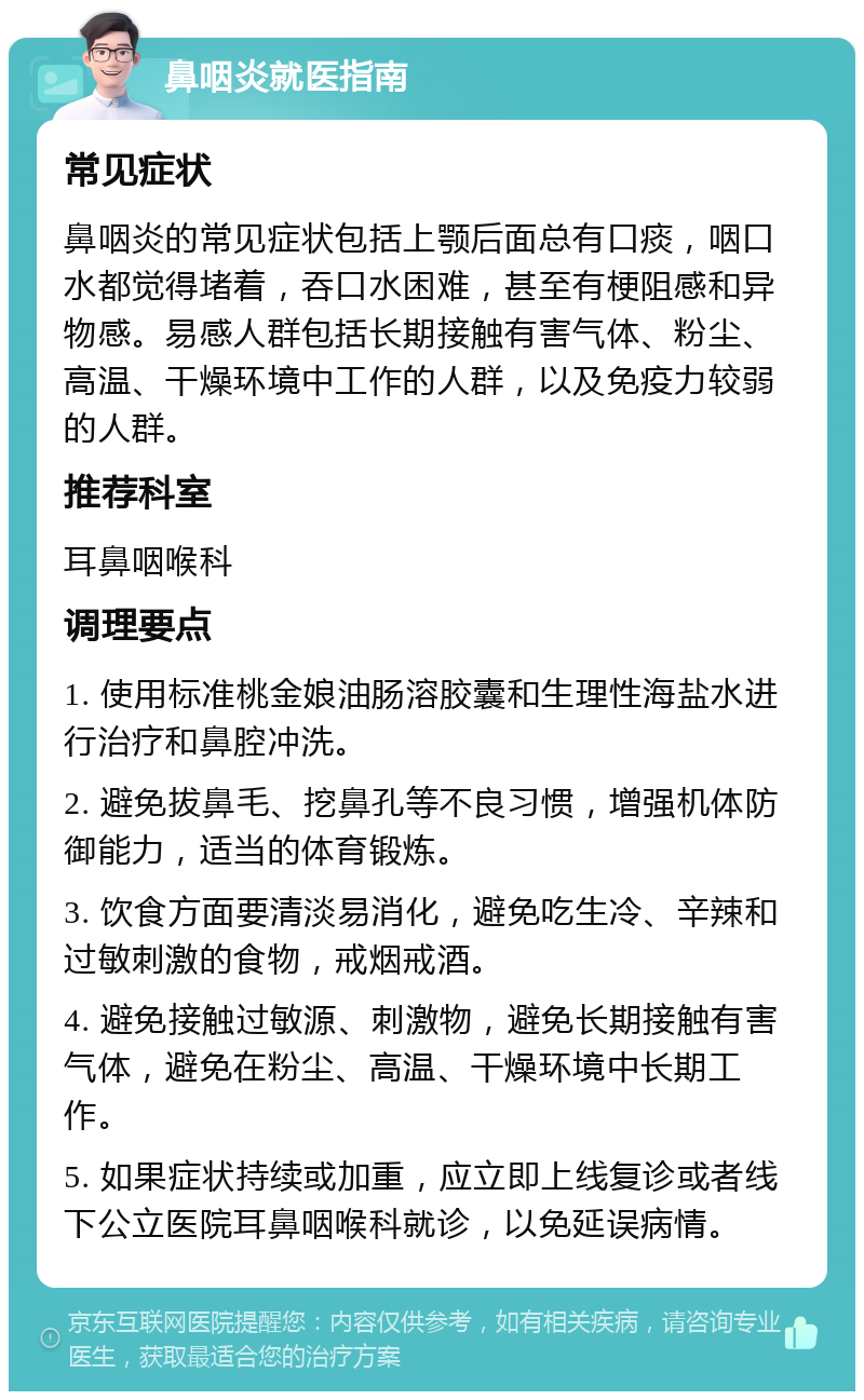 鼻咽炎就医指南 常见症状 鼻咽炎的常见症状包括上颚后面总有口痰，咽口水都觉得堵着，吞口水困难，甚至有梗阻感和异物感。易感人群包括长期接触有害气体、粉尘、高温、干燥环境中工作的人群，以及免疫力较弱的人群。 推荐科室 耳鼻咽喉科 调理要点 1. 使用标准桃金娘油肠溶胶囊和生理性海盐水进行治疗和鼻腔冲洗。 2. 避免拔鼻毛、挖鼻孔等不良习惯，增强机体防御能力，适当的体育锻炼。 3. 饮食方面要清淡易消化，避免吃生冷、辛辣和过敏刺激的食物，戒烟戒酒。 4. 避免接触过敏源、刺激物，避免长期接触有害气体，避免在粉尘、高温、干燥环境中长期工作。 5. 如果症状持续或加重，应立即上线复诊或者线下公立医院耳鼻咽喉科就诊，以免延误病情。