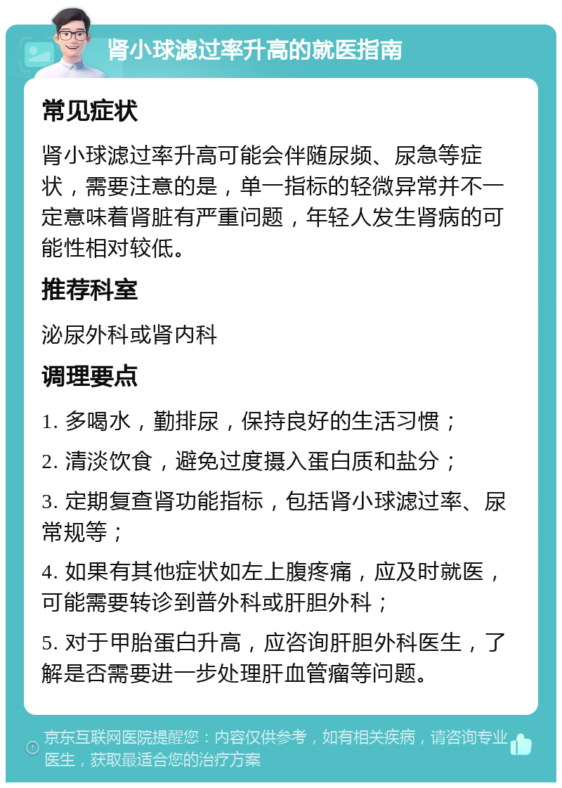 肾小球滤过率升高的就医指南 常见症状 肾小球滤过率升高可能会伴随尿频、尿急等症状，需要注意的是，单一指标的轻微异常并不一定意味着肾脏有严重问题，年轻人发生肾病的可能性相对较低。 推荐科室 泌尿外科或肾内科 调理要点 1. 多喝水，勤排尿，保持良好的生活习惯； 2. 清淡饮食，避免过度摄入蛋白质和盐分； 3. 定期复查肾功能指标，包括肾小球滤过率、尿常规等； 4. 如果有其他症状如左上腹疼痛，应及时就医，可能需要转诊到普外科或肝胆外科； 5. 对于甲胎蛋白升高，应咨询肝胆外科医生，了解是否需要进一步处理肝血管瘤等问题。