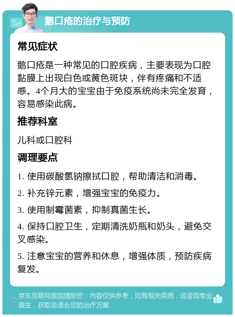 鹅口疮的治疗与预防 常见症状 鹅口疮是一种常见的口腔疾病，主要表现为口腔黏膜上出现白色或黄色斑块，伴有疼痛和不适感。4个月大的宝宝由于免疫系统尚未完全发育，容易感染此病。 推荐科室 儿科或口腔科 调理要点 1. 使用碳酸氢钠擦拭口腔，帮助清洁和消毒。 2. 补充锌元素，增强宝宝的免疫力。 3. 使用制霉菌素，抑制真菌生长。 4. 保持口腔卫生，定期清洗奶瓶和奶头，避免交叉感染。 5. 注意宝宝的营养和休息，增强体质，预防疾病复发。