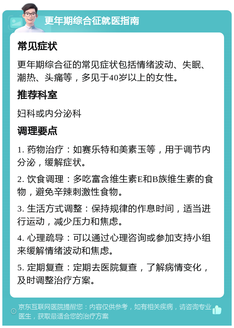 更年期综合征就医指南 常见症状 更年期综合征的常见症状包括情绪波动、失眠、潮热、头痛等，多见于40岁以上的女性。 推荐科室 妇科或内分泌科 调理要点 1. 药物治疗：如赛乐特和美素玉等，用于调节内分泌，缓解症状。 2. 饮食调理：多吃富含维生素E和B族维生素的食物，避免辛辣刺激性食物。 3. 生活方式调整：保持规律的作息时间，适当进行运动，减少压力和焦虑。 4. 心理疏导：可以通过心理咨询或参加支持小组来缓解情绪波动和焦虑。 5. 定期复查：定期去医院复查，了解病情变化，及时调整治疗方案。