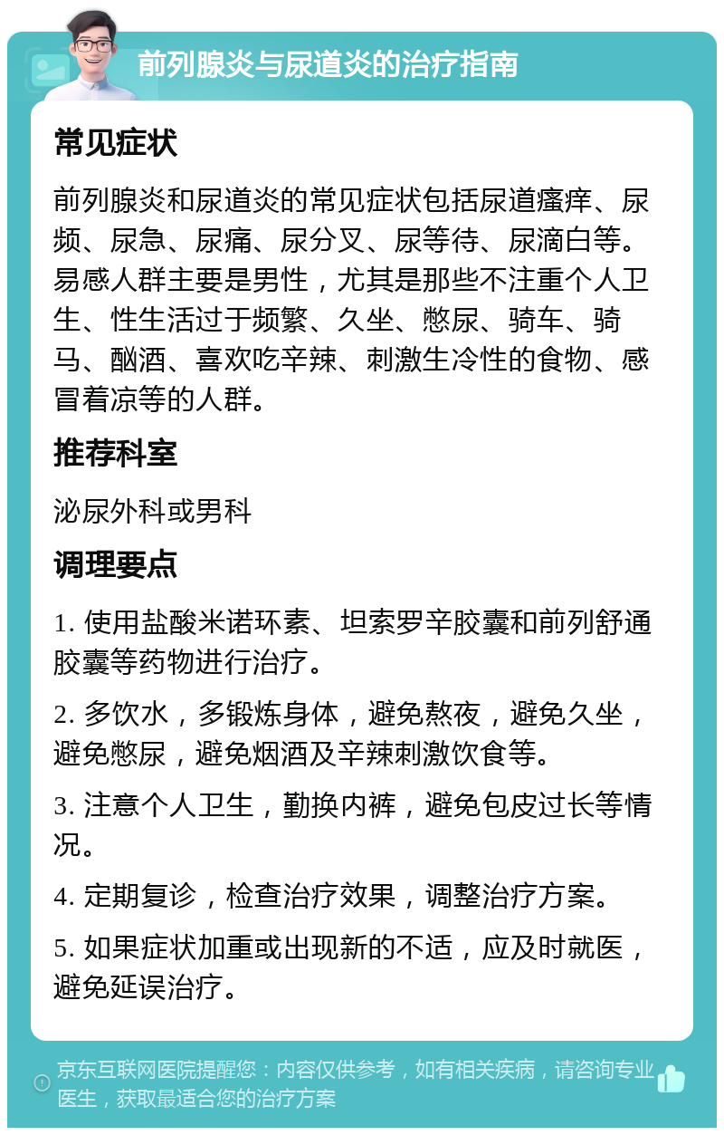 前列腺炎与尿道炎的治疗指南 常见症状 前列腺炎和尿道炎的常见症状包括尿道瘙痒、尿频、尿急、尿痛、尿分叉、尿等待、尿滴白等。易感人群主要是男性，尤其是那些不注重个人卫生、性生活过于频繁、久坐、憋尿、骑车、骑马、酗酒、喜欢吃辛辣、刺激生冷性的食物、感冒着凉等的人群。 推荐科室 泌尿外科或男科 调理要点 1. 使用盐酸米诺环素、坦索罗辛胶囊和前列舒通胶囊等药物进行治疗。 2. 多饮水，多锻炼身体，避免熬夜，避免久坐，避免憋尿，避免烟酒及辛辣刺激饮食等。 3. 注意个人卫生，勤换内裤，避免包皮过长等情况。 4. 定期复诊，检查治疗效果，调整治疗方案。 5. 如果症状加重或出现新的不适，应及时就医，避免延误治疗。