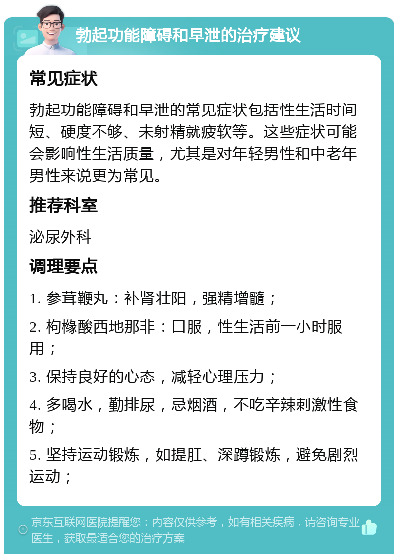 勃起功能障碍和早泄的治疗建议 常见症状 勃起功能障碍和早泄的常见症状包括性生活时间短、硬度不够、未射精就疲软等。这些症状可能会影响性生活质量，尤其是对年轻男性和中老年男性来说更为常见。 推荐科室 泌尿外科 调理要点 1. 参茸鞭丸：补肾壮阳，强精增髓； 2. 枸橼酸西地那非：口服，性生活前一小时服用； 3. 保持良好的心态，减轻心理压力； 4. 多喝水，勤排尿，忌烟酒，不吃辛辣刺激性食物； 5. 坚持运动锻炼，如提肛、深蹲锻炼，避免剧烈运动；