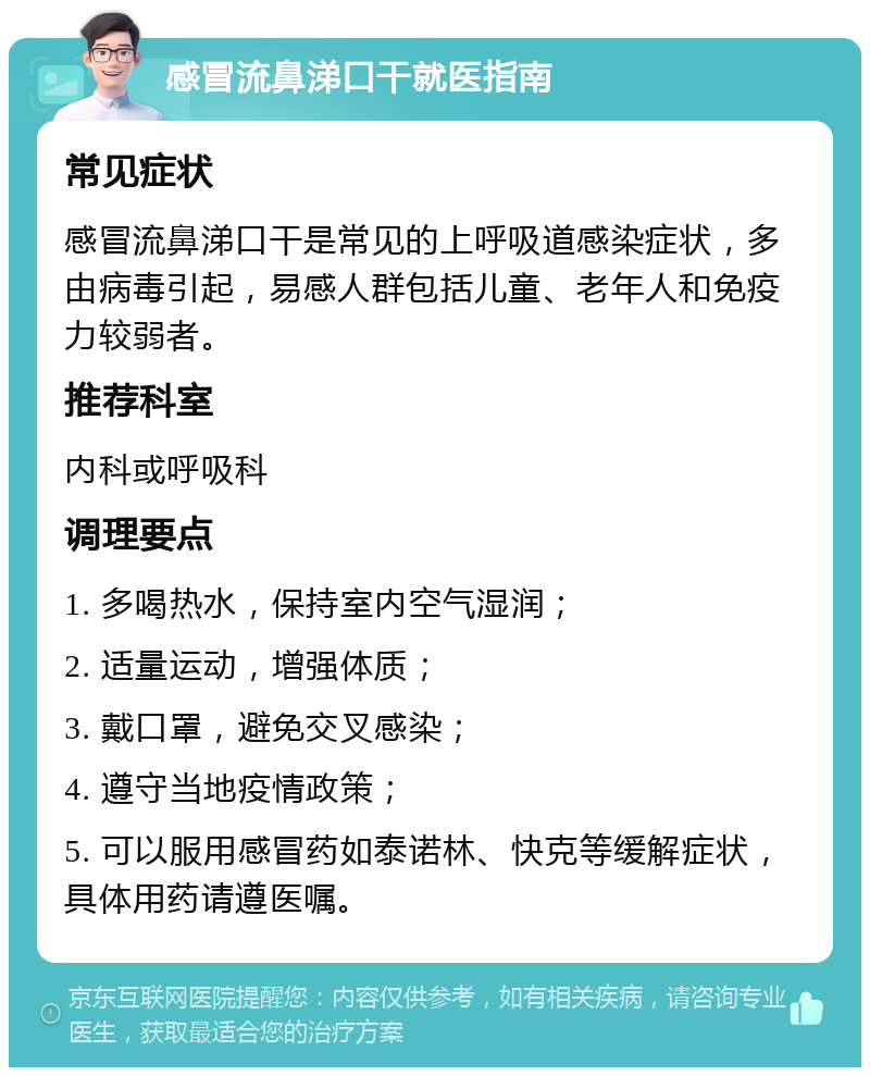 感冒流鼻涕口干就医指南 常见症状 感冒流鼻涕口干是常见的上呼吸道感染症状，多由病毒引起，易感人群包括儿童、老年人和免疫力较弱者。 推荐科室 内科或呼吸科 调理要点 1. 多喝热水，保持室内空气湿润； 2. 适量运动，增强体质； 3. 戴口罩，避免交叉感染； 4. 遵守当地疫情政策； 5. 可以服用感冒药如泰诺林、快克等缓解症状，具体用药请遵医嘱。