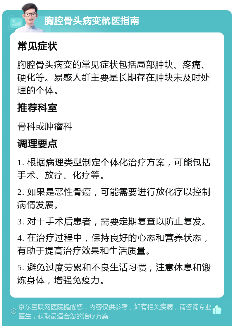 胸腔骨头病变就医指南 常见症状 胸腔骨头病变的常见症状包括局部肿块、疼痛、硬化等。易感人群主要是长期存在肿块未及时处理的个体。 推荐科室 骨科或肿瘤科 调理要点 1. 根据病理类型制定个体化治疗方案，可能包括手术、放疗、化疗等。 2. 如果是恶性骨癌，可能需要进行放化疗以控制病情发展。 3. 对于手术后患者，需要定期复查以防止复发。 4. 在治疗过程中，保持良好的心态和营养状态，有助于提高治疗效果和生活质量。 5. 避免过度劳累和不良生活习惯，注意休息和锻炼身体，增强免疫力。