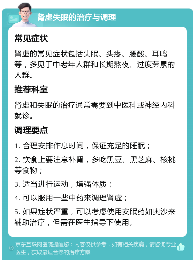 肾虚失眠的治疗与调理 常见症状 肾虚的常见症状包括失眠、头疼、腰酸、耳鸣等，多见于中老年人群和长期熬夜、过度劳累的人群。 推荐科室 肾虚和失眠的治疗通常需要到中医科或神经内科就诊。 调理要点 1. 合理安排作息时间，保证充足的睡眠； 2. 饮食上要注意补肾，多吃黑豆、黑芝麻、核桃等食物； 3. 适当进行运动，增强体质； 4. 可以服用一些中药来调理肾虚； 5. 如果症状严重，可以考虑使用安眠药如奥沙来辅助治疗，但需在医生指导下使用。