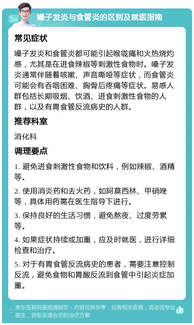 嗓子发炎与食管炎的区别及就医指南 常见症状 嗓子发炎和食管炎都可能引起喉咙痛和火热烧灼感，尤其是在进食辣椒等刺激性食物时。嗓子发炎通常伴随着咳嗽、声音嘶哑等症状，而食管炎可能会有吞咽困难、胸骨后疼痛等症状。易感人群包括长期吸烟、饮酒、进食刺激性食物的人群，以及有胃食管反流病史的人群。 推荐科室 消化科 调理要点 1. 避免进食刺激性食物和饮料，例如辣椒、酒精等。 2. 使用消炎药和去火药，如阿莫西林、甲硝唑等，具体用药需在医生指导下进行。 3. 保持良好的生活习惯，避免熬夜、过度劳累等。 4. 如果症状持续或加重，应及时就医，进行详细检查和治疗。 5. 对于有胃食管反流病史的患者，需要注意控制反流，避免食物和胃酸反流到食管中引起炎症加重。