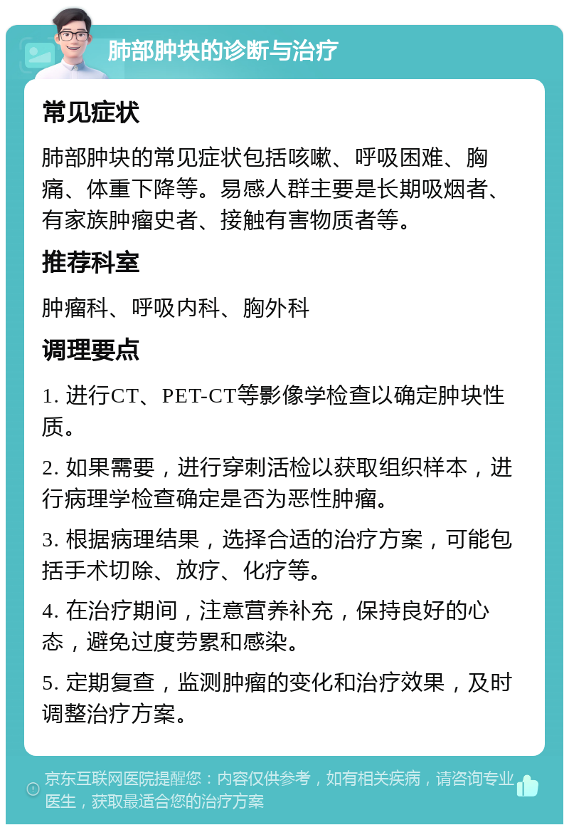 肺部肿块的诊断与治疗 常见症状 肺部肿块的常见症状包括咳嗽、呼吸困难、胸痛、体重下降等。易感人群主要是长期吸烟者、有家族肿瘤史者、接触有害物质者等。 推荐科室 肿瘤科、呼吸内科、胸外科 调理要点 1. 进行CT、PET-CT等影像学检查以确定肿块性质。 2. 如果需要，进行穿刺活检以获取组织样本，进行病理学检查确定是否为恶性肿瘤。 3. 根据病理结果，选择合适的治疗方案，可能包括手术切除、放疗、化疗等。 4. 在治疗期间，注意营养补充，保持良好的心态，避免过度劳累和感染。 5. 定期复查，监测肿瘤的变化和治疗效果，及时调整治疗方案。