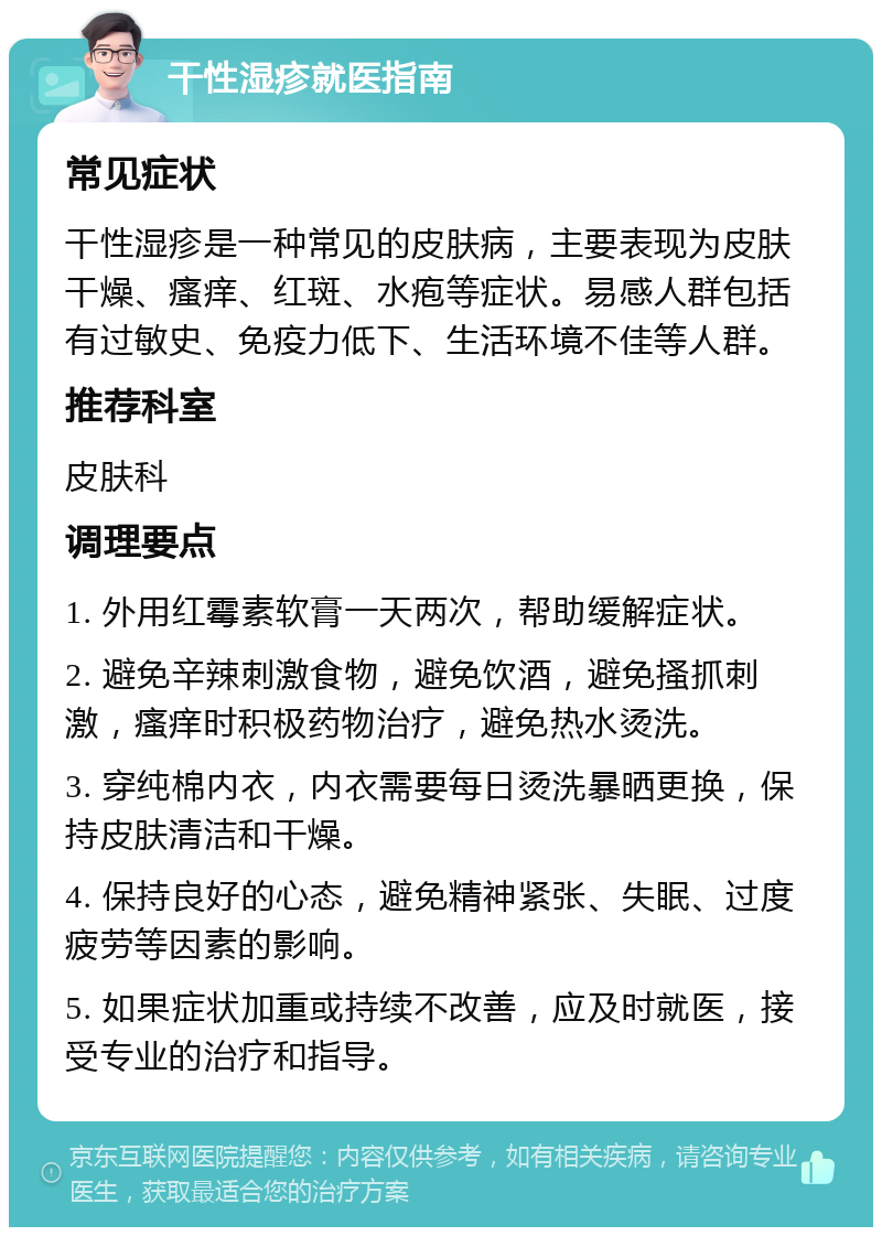 干性湿疹就医指南 常见症状 干性湿疹是一种常见的皮肤病，主要表现为皮肤干燥、瘙痒、红斑、水疱等症状。易感人群包括有过敏史、免疫力低下、生活环境不佳等人群。 推荐科室 皮肤科 调理要点 1. 外用红霉素软膏一天两次，帮助缓解症状。 2. 避免辛辣刺激食物，避免饮酒，避免搔抓刺激，瘙痒时积极药物治疗，避免热水烫洗。 3. 穿纯棉内衣，内衣需要每日烫洗暴晒更换，保持皮肤清洁和干燥。 4. 保持良好的心态，避免精神紧张、失眠、过度疲劳等因素的影响。 5. 如果症状加重或持续不改善，应及时就医，接受专业的治疗和指导。