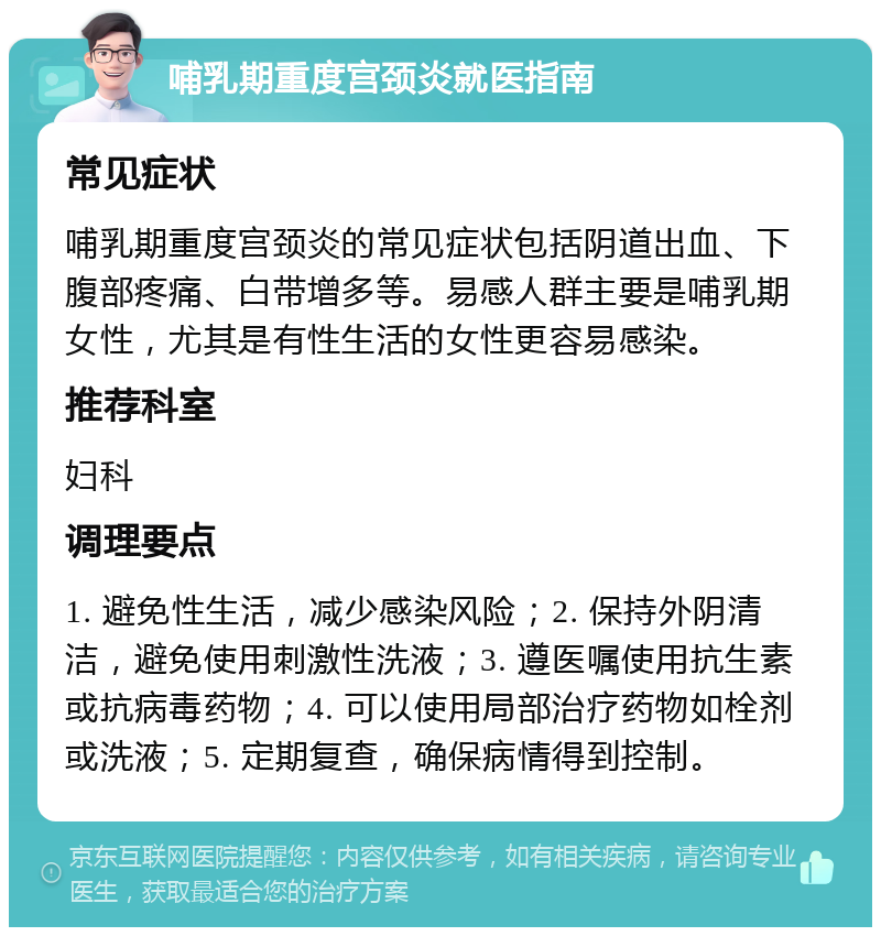 哺乳期重度宫颈炎就医指南 常见症状 哺乳期重度宫颈炎的常见症状包括阴道出血、下腹部疼痛、白带增多等。易感人群主要是哺乳期女性，尤其是有性生活的女性更容易感染。 推荐科室 妇科 调理要点 1. 避免性生活，减少感染风险；2. 保持外阴清洁，避免使用刺激性洗液；3. 遵医嘱使用抗生素或抗病毒药物；4. 可以使用局部治疗药物如栓剂或洗液；5. 定期复查，确保病情得到控制。