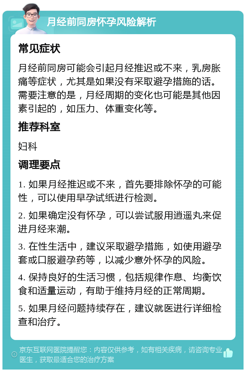 月经前同房怀孕风险解析 常见症状 月经前同房可能会引起月经推迟或不来，乳房胀痛等症状，尤其是如果没有采取避孕措施的话。需要注意的是，月经周期的变化也可能是其他因素引起的，如压力、体重变化等。 推荐科室 妇科 调理要点 1. 如果月经推迟或不来，首先要排除怀孕的可能性，可以使用早孕试纸进行检测。 2. 如果确定没有怀孕，可以尝试服用逍遥丸来促进月经来潮。 3. 在性生活中，建议采取避孕措施，如使用避孕套或口服避孕药等，以减少意外怀孕的风险。 4. 保持良好的生活习惯，包括规律作息、均衡饮食和适量运动，有助于维持月经的正常周期。 5. 如果月经问题持续存在，建议就医进行详细检查和治疗。