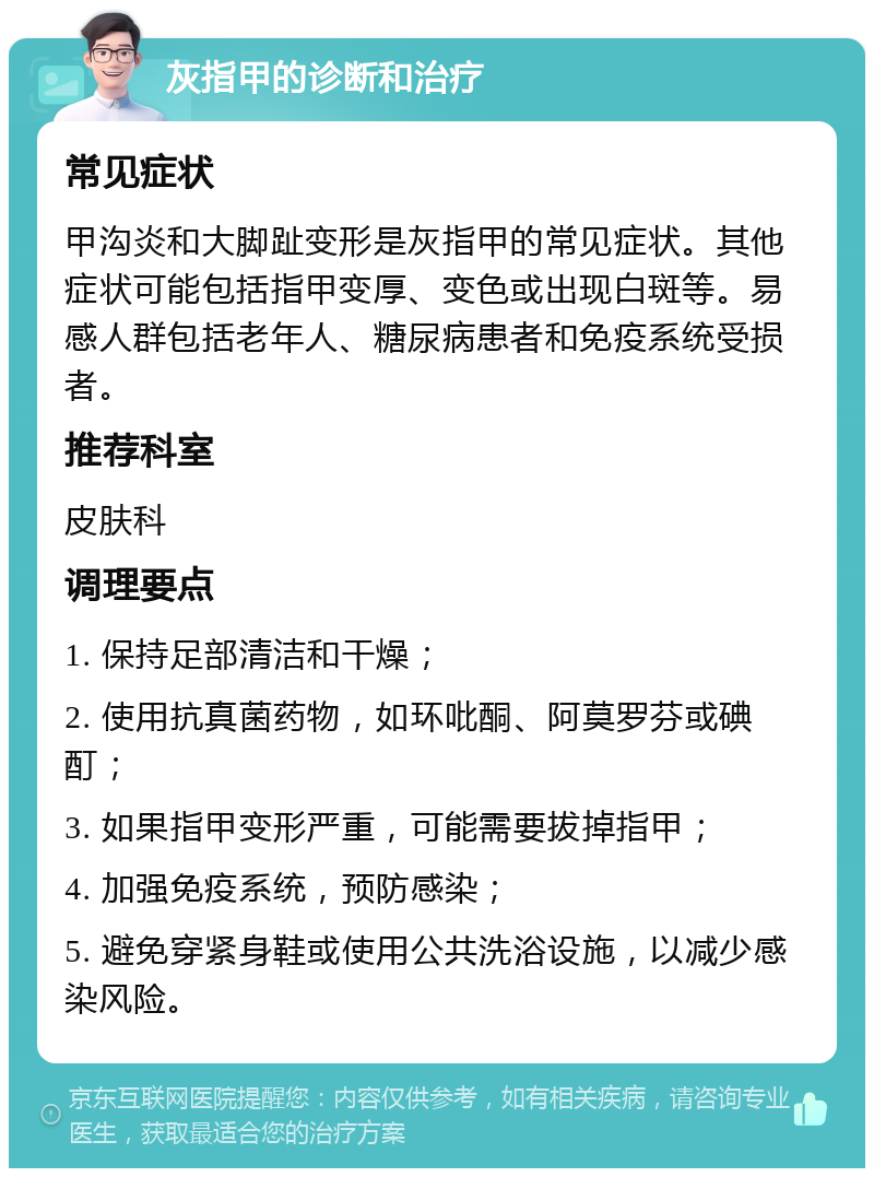 灰指甲的诊断和治疗 常见症状 甲沟炎和大脚趾变形是灰指甲的常见症状。其他症状可能包括指甲变厚、变色或出现白斑等。易感人群包括老年人、糖尿病患者和免疫系统受损者。 推荐科室 皮肤科 调理要点 1. 保持足部清洁和干燥； 2. 使用抗真菌药物，如环吡酮、阿莫罗芬或碘酊； 3. 如果指甲变形严重，可能需要拔掉指甲； 4. 加强免疫系统，预防感染； 5. 避免穿紧身鞋或使用公共洗浴设施，以减少感染风险。