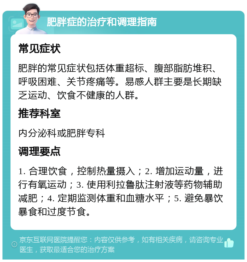 肥胖症的治疗和调理指南 常见症状 肥胖的常见症状包括体重超标、腹部脂肪堆积、呼吸困难、关节疼痛等。易感人群主要是长期缺乏运动、饮食不健康的人群。 推荐科室 内分泌科或肥胖专科 调理要点 1. 合理饮食，控制热量摄入；2. 增加运动量，进行有氧运动；3. 使用利拉鲁肽注射液等药物辅助减肥；4. 定期监测体重和血糖水平；5. 避免暴饮暴食和过度节食。